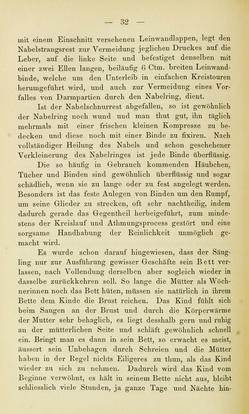 mit einem Einschnitt versehenen Leinwandlappen, legt den Nabelstrangsrest zur Vermeidung jeglichen Druckes auf die Leber, auf die linke Seite und befestiget denselben mit einer zwei Ellen langen, beiläufig 6 Ctm. breiten Leinwand- binde, welche um den Unterleib in einfachen Kreistouren herumgeführt wird, und auch zur Vermeidung eines Vor- falles von Darmpartien durch den Nabelring, dient. Ist der Nabelschnurrest abgefallen, so ist gewöhnlich der Nabelring noch wund und man thut gut, ihn täglich mehrmals mit einer frischen kleinen Kompresse zu be- decken und diese noch mit einer Binde zu fixiren. Nach vollständiger Heilung des Nabels und schon geschehener Verkleinerung des Nabelringes ist jede Binde überflüssig. Die so häufig in Gebrauch kommenden Häubchen, Tücher und Binden sind gewöhnlich überflüssig und sogar schädlich, wenn sie zu lange oder zu fest angelegt werden. Besonders ist das feste Anlegen von Binden um den Rumpf, um seine Glieder zu strecken, oft sehr nachtheilig, indem dadurch gerade das Gegentheil herbeigeführt, zum minde- stens der Kreislauf und Atlnnungsprocess gestört und eine sorgsame Handhabung der Reinlichkeit unmöglich ge- macht wird. Es wurde schon darauf hingewiesen, dass der Säug- ling nur zur Ausführung gewisser Geschäfte sein Bett ver- lassen, nach Vollendung derselben aber sogleich wieder in dasselbe zurückkehren soll. So lange die Mütter als Wöch- nerinnen noch das Bett hüten, müssen sie natürlich in ihrem Bette dem Kinde die Brust reichen. Das Kind fühlt sich beim Saugen an der Brust und durch die Körperwärme der Mutter sehr behaglich, es liegt desshalb gern und ruhig an der mütterlichen Seite und schläft gewöhnlich schnell ein. Bringt man es dann in sein Bett, so erwacht es meist, äussert sein Unbehagen durch Schreien und die Mütter haben in der Regel nichts Eiligeres zu thun, als das Kind wieder zu sich zu nehmen. Dadurch wird das Kind vom Beginne verwöhnt, es hält in seinem Bette nicht aus, bleibt schliesslich viele Stunden, ja ganze Tage und Nächte hin-