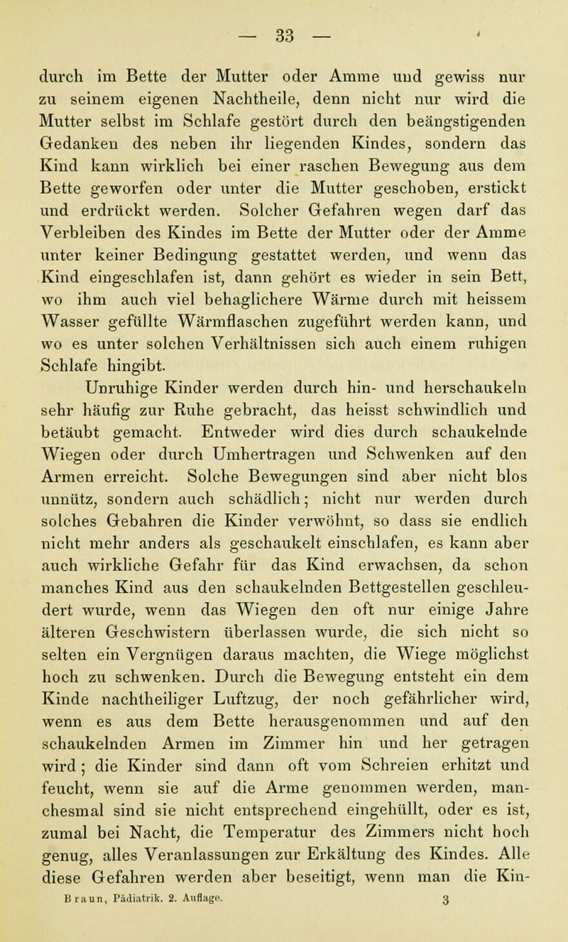 durch im Bette der Mutter oder Amme und gewiss nur zu seinem eigenen Nachtheile, denn nicht nur wird die Mutter selbst im Schlafe gestört durch den beängstigenden Gedanken des neben ihr liegenden Kindes, sondern das Kind kann wirklich bei einer raschen Bewegung aus dem Bette geworfen oder unter die Mutter geschoben, erstickt und erdrückt werden. Solcher Gefahren wegen darf das Verbleiben des Kindes im Bette der Mutter oder der Amme unter keiner Bedingung gestattet werden, und wenn das Kind eingeschlafen ist, dann gehört es wieder in sein Bett, wo ihm auch viel behaglichere Wärme durch mit heissem Wasser gefüllte Wärmflaschen zugeführt werden kann, und wo es unter solchen Verhältnissen sich auch einem ruhigen Schlafe hingibt. Unruhige Kinder werden durch hin- und herschaukeln sehr häufig zur Ruhe gebracht, das heisst schwindlich und betäubt gemacht. Entweder wird dies durch schaukelnde Wiegen oder durch Umhertragen und Schwenken auf den Armen erreicht. Solche Bewegungen sind aber nicht blos unnütz, sondern auch schädlich; nicht nur werden durch solches Gebahren die Kinder verwöhnt, so dass sie endlich nicht mehr anders als geschaukelt einschlafen, es kann aber auch wirkliche Gefahr für das Kind erwachsen, da schon manches Kind aus den schaukelnden Bettgestellen geschleu- dert wurde, wenn das Wiegen den oft nur einige Jahre älteren Geschwistern überlassen wurde, die sich nicht so selten ein Vergnügen daraus machten, die Wiege möglichst hoch zu schwenken. Durch die Bewegung entsteht ein dem Kinde nachtheiliger Luftzug, der noch gefährlicher wird, wenn es aus dem Bette herausgenommen und auf den schaukelnden Armen im Zimmer hin und her getragen wird ; die Kinder sind dann oft vom Schreien erhitzt und feucht, wenn sie auf die Arme genommen werden, man- chesmal sind sie nicht entsprechend eingehüllt, oder es ist, zumal bei Nacht, die Temperatur des Zimmers nicht hoch genug, alles Veranlassungen zur Erkältung des Kindes. Alle diese Gefahren werden aber beseitigt, wenn man die Kin- Braun, Pädiatrik. 2. Auflage. 3