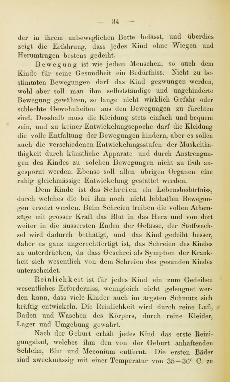 der in ihrem unbeweglichen Bette belässt, und überdies zeigt die Erfahrung, dass jedes Kind ohne Wiegen und Herunitragen bestens gedeiht. Bewegung ist wie jedem Menschen, so auch dem Kinde für seine Gesundheit ein Bedürfuiss. Nicht zu be- stimmten Bewegungen darf das Kind gezwungen werden, wohl aber soll man ihm selbstständige und ungehinderte Bewegung gewähren, so lange nicht wirklich Gefahr oder schlechte Gewohnheiten aus den Bewegungen zu fürchten sind. Desshalb muss die Kleidung stets einfach und bequem sein, und zu keiner Entwickelungsepoche darf die Kleidung die volle Entfaltung der Bewegungen hindern, aber es sollen auch die verschiedenen Entwickelungsstufen der Muskelthä- thigkeit durch künstliche Apparate und durch Anstrengun- gen des Kindes zu solchen Bewegungen nicht zu früh an- gespornt werden. Ebenso soll allen übrigen Organen eine ruhig gleichmässige Entwickelung gestattet werden. Dem Kinde ist das Schreien ein Lebensbedürfniss, durch welches die bei ihm noch nicht lebhaften Bewegun- gen ersetzt werden. Beim Schreien treiben die vollen Athem- züge mit grosser Kraft das Blut in das Herz und von dort weiter in die äussersten Enden der Gefässe, der Stoffwech- sel wird dadurch bethätigt, und das Kind gedeiht besser, daher es ganz ungerechtfertigt ist, das Schreien des Kindes zu unterdrücken, da dass Geschrei als Symptom der Krank- heit sich wesentlich von dem Schreien des gesunden Kindes unterscheidet. Reinlichkeit ist für jedes Kind ein zum Gedeihen wesentliches Erforderniss, wenngleich nicht geleugnet wer- den kann, dass viele Kinder auch im ärgsten Schmutz sich kräftig entwickeln. Die Reinlichkeit wird durch reine Luft, Baden und Waschen des Körpers, durch reine Kleider, Lager und Umgebung gewahrt. Nach der Geburt erhält jedes Kind das erste Reini- gungsbad, welches ihm den von der Geburt anhaftenden Schleim, Blut und Meconium entfernt. Die ersten Bäder sind zweckmässig mit einer Temperatur von 35—36 C. zu