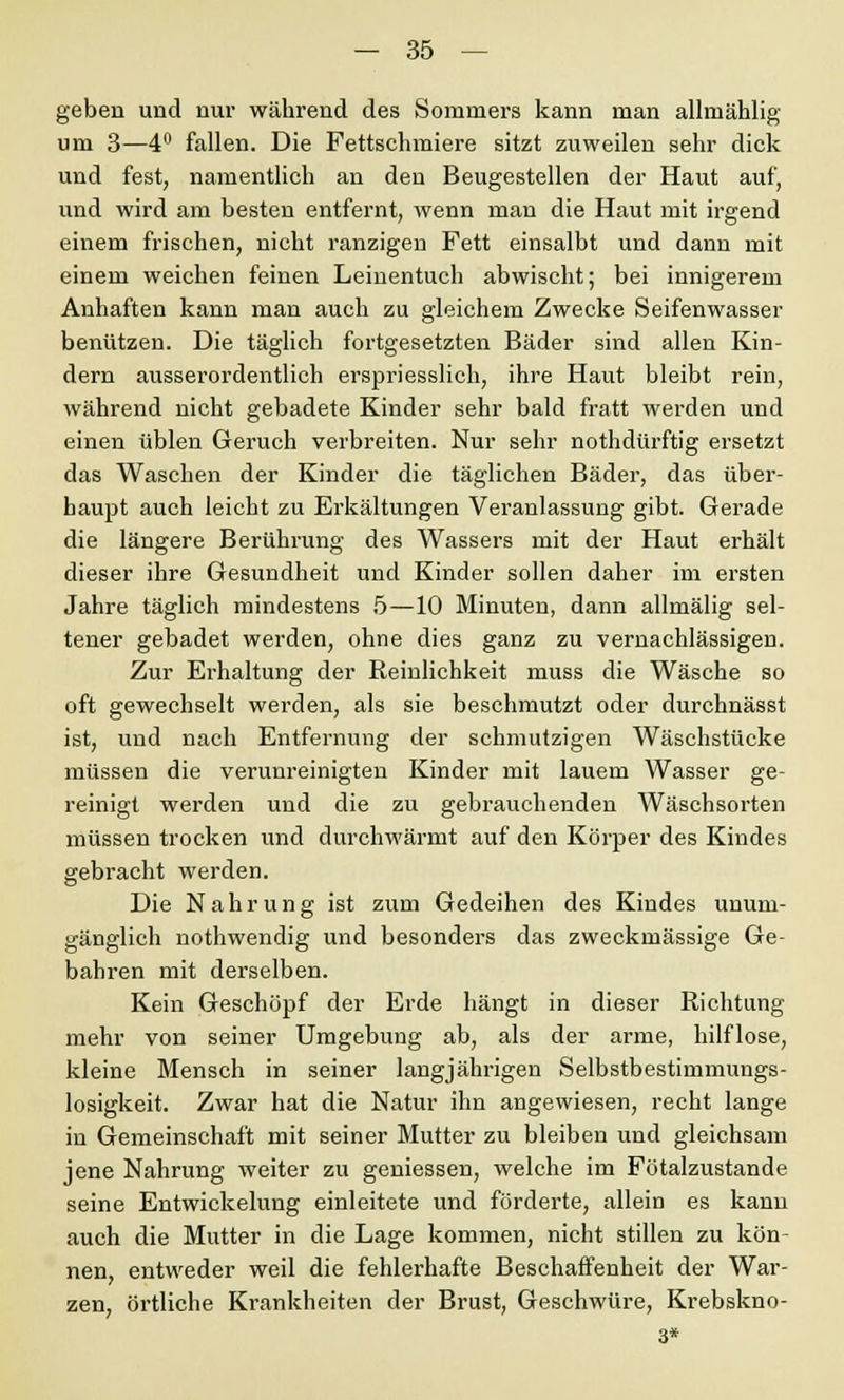 geben und nur während des Sommers kann man allniählig um 3—4° fallen. Die Fettschmiere sitzt zuweilen sehr dick und fest, namentlich an den Beugestellen der Haut auf, und wird am besten entfernt, wenn man die Haut mit irgend einem frischen, nicht ranzigen Fett einsalbt und dann mit einem weichen feinen Leinentuch abwischt; bei innigerem Anhaften kann man auch zu gleichem Zwecke Seifenwasser benützen. Die täglich fortgesetzten Bäder sind allen Kin- dern ausserordentlich erspriesslich, ihre Haut bleibt rein, während nicht gebadete Kinder sehr bald fratt werden und einen üblen Geruch verbreiten. Nur sehr nothdürftig ersetzt das Waschen der Kinder die täglichen Bäder, das über- haupt auch leicht zu Erkältungen Veranlassung gibt. Gerade die längere Berührung des Wassers mit der Haut erhält dieser ihre Gesundheit und Kinder sollen daher im ersten Jahre täglich mindestens 5—10 Minuten, dann allmälig sel- tener gebadet werden, ohne dies ganz zu vernachlässigen. Zur Erhaltung der Reinlichkeit muss die Wäsche so oft gewechselt werden, als sie beschmutzt oder durchnässt ist, und nach Entfernung der schmutzigen Wäschstücke müssen die verunreinigten Kinder mit lauem Wasser ge- reinigt werden und die zu gebrauchenden Wäschsorten müssen trocken und durchwärmt auf den Körper des Kindes gebracht werden. Die Nahrung ist zum Gedeihen des Kindes unum- gänglich nothwendig und besonders das zweckmässige Ge- bahren mit derselben. Kein Geschöpf der Erde hängt in dieser Richtung mehr von seiner Umgebung ab, als der arme, hilflose, kleine Mensch in seiner langjährigen Selbstbestimmungs- losigkeit. Zwar hat die Natur ihn angewiesen, recht lange in Gemeinschaft mit seiner Mutter zu bleiben und gleichsam jene Nahrung weiter zu gemessen, welche im Fötalzustande seine Entwickelung einleitete und förderte, allein es kann auch die Mutter in die Lage kommen, nicht stillen zu kön- nen, entweder weil die fehlerhafte Beschaffenheit der War- zen, örtliche Krankheiten der Brust, Geschwüre, Krebskno- 3*