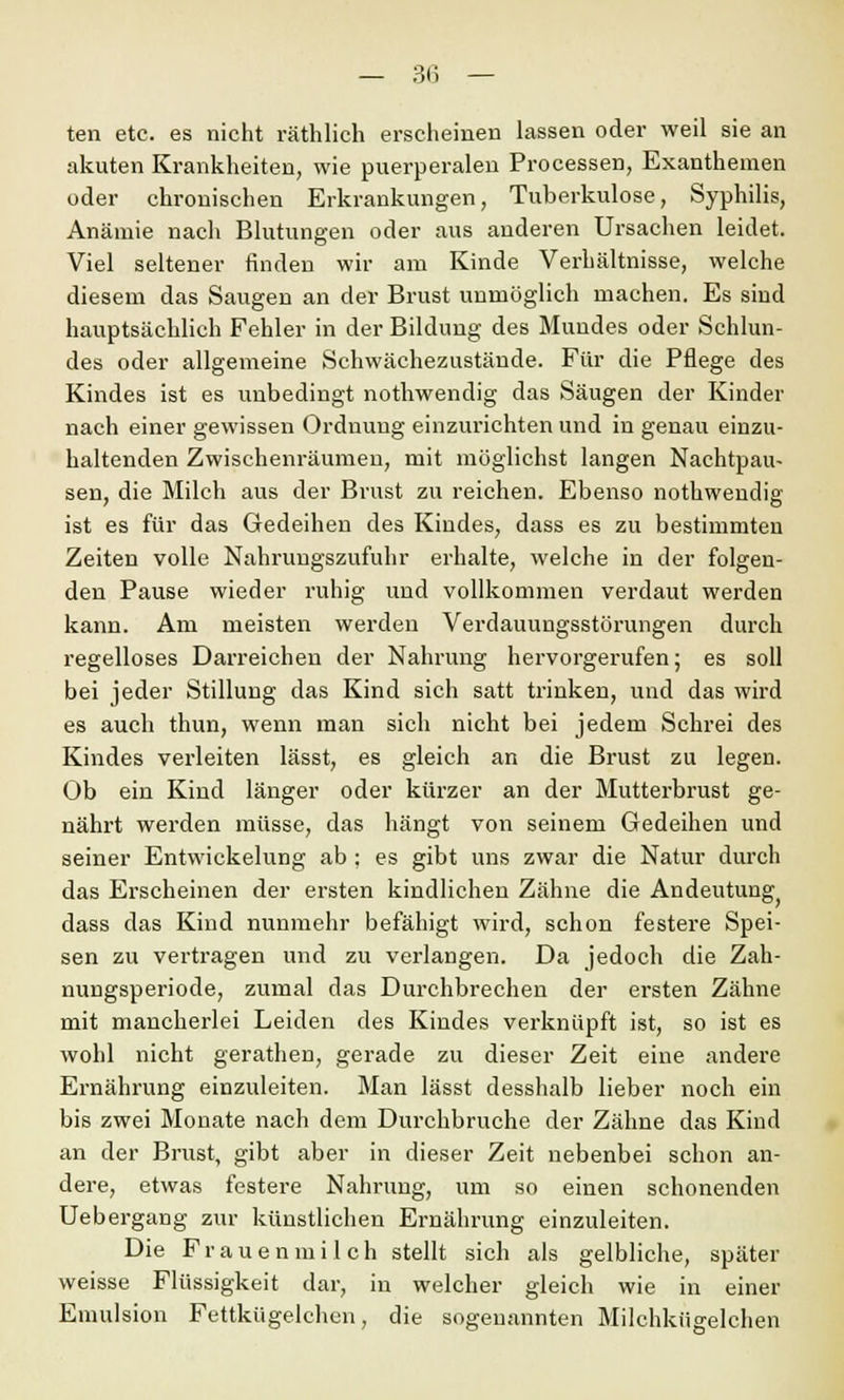 ten etc. es nicht räthlich erscheinen lassen oder weil sie an akuten Krankheiten, wie puerperalen Processen, Exanthemen oder chronischen Erkrankungen, Tuberkulose, Syphilis, Anämie nach Blutungen oder aus anderen Ursachen leidet. Viel seltener finden wir am Kinde Verhältnisse, welche diesem das Saugen an der Brust unmöglich machen. Es siud hauptsächlich Fehler in der Bildung des Mundes oder Schlun- des oder allgemeine Schwächezustände. Für die Pflege des Kindes ist es unbedingt nothwendig das Säugen der Kinder nach einer gewissen Ordnung einzurichten und in genau einzu- haltenden Zwischenräumen, mit möglichst langen Nachtpau- sen, die Milch aus der Brust zu reichen. Ebenso nothwendig ist es für das Gedeihen des Kindes, dass es zu bestimmten Zeiten volle Nahrungszufuhr erhalte, welche in der folgen- den Pause wieder ruhig und vollkommen verdaut werden kann. Am meisten werden Verdauungsstörungen durch regelloses Darreichen der Nahrung hervorgerufen; es soll bei jeder Stillung das Kind sich satt trinken, und das wird es auch thun, wenn man sich nicht bei jedem Schrei des Kindes verleiten lässt, es gleich an die Brust zu legen. Ob ein Kind länger oder kürzer an der Mutterbrust ge- nährt werden müsse, das hängt von seinem Gedeihen und seiner Entwicklung ab ; es gibt uns zwar die Natur durch das Erscheinen der ersten kindlichen Zähne die Andeutung dass das Kind nunmehr befähigt wird, schon festere Spei- sen zu vertragen und zu verlangen. Da jedoch die Zah- nungsperiode, zumal das Durchbrechen der ersten Zähne mit mancherlei Leiden des Kindes verknüpft ist, so ist es wohl nicht gerathen, gerade zu dieser Zeit eine andere Ernährung einzuleiten. Man lässt desshalb lieber noch ein bis zwei Monate nach dem Durchbruche der Zähne das Kind an der Brust, gibt aber in dieser Zeit nebenbei schon an- dere, etwas festere Nahrung, um so einen schonenden Uebergang zur künstlichen Ernährung einzuleiten. Die Frauenmilch stellt sich als gelbliche, später weisse Flüssigkeit dar, in welcher gleich wie in einer Emulsion Fettkügelchen, die sogenannten Milchkügelchen