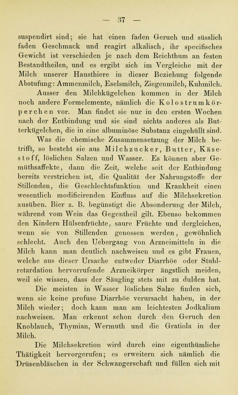 suspendirt sind; sie hat einen faden Geruch und süsslich faden Geschmack und reagirt alkalisch, ihr spccifisches Gewicht ist verschieden je nach dem Rcichthum an festen Bestandteilen, und es ergibt sich im Abgleiche mit der Milch unserer Hausthiere in dieser Beziehung folgende Abstufung: Ammenmilch, Eselsmilch, Ziegenmilch, Kuhmilch. Ausser den Milchkügelchen kommen in der Milch noch andere Formelemente, nämlich die Kol o strumkör- perchen vor. Man findet sie nur in den ersten Wochen nach der Entbindung und sie sind nichts anderes als But- terkügelchen, die in eine albuminöse Substanz eingehüllt sind. Was die chemische Zusammensetzung der Milch be- trifft, so besteht sie aus Milchzucker, Butter, Käse- stoff, löslichen Salzen und Wasser. Es können aber Ge- müthsaffekte, dann die Zeit, welche seit der Entbindung bereits verstrichen ist, die Qualität der Nahrungstoffe der Stillenden, die Geschlechtsfunktion und Krankheit einen wesentlich modificirenden Einfluss auf die Milchsekretion ausüben. Bier z. B. begünstigt die Absonderung der Milch, während vom Wein das Gegentheil gilt. Ebenso bekommen den Kindern Hülsenfrüchte, saure Früchte und dergleichen, wenn sie von Stillenden genossen werden, gewöhnlich schlecht. Auch den Uebergang von Arzneimitteln in die Milch kann man deutlich nachweisen und es gibt Frauen, welche aus dieser Ursache entweder Diarrhöe oder Stuhl- retardation hervorrufende Arzneikörper ängstlich meiden, weil sie wissen, dass der Säugling stets mit zu dulden hat. Die meisten in Wasser löslichen Salze finden sich, wenn sie keine profuse Diarrhöe verursacht haben, in der Milch wieder; doch kann man am leichtesten Jodkalium nachweisen. Man erkennt schon durch den Geruch den Knoblauch, Thymian, Wermuth und die Gratiola in der Milch. Die Milchsekretion wird durch eine eigenthümliche Thätigkeit hervorgerufen; es erweitern sich nämlich die Drüsenbläschen in der Schwangerschaft und füllen sich mit