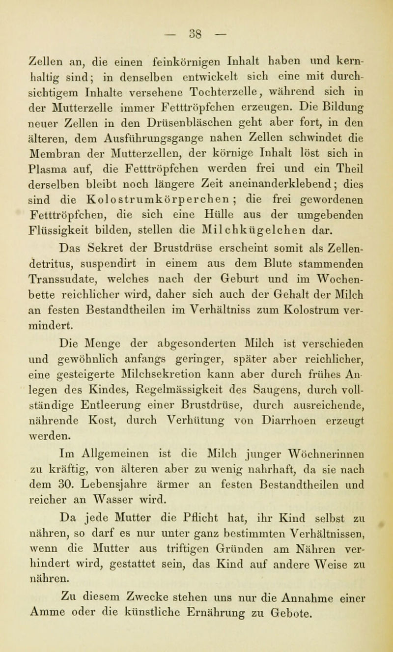 Zellen an, die einen feinkörnigen Inhalt haben und kern- haltig sind; in denselben entwickelt sich eine mit durch- sichtigem Inhalte versehene Tochterzelle, während sich in der Mutterzelle immer Fetttröpfchen erzeugen. Die Bildung neuer Zellen in den Drüsenbläschen geht aber fort, in den älteren, dem Ausführungsgange nahen Zellen schwindet die Membran der Mutterzellen, der körnige Inhalt löst sich in Plasma auf, die Fetttröpfchen werden frei und ein Theil derselben bleibt noch längere Zeit aneinanderklebend; dies sind die Kolostrumkörperchen ; die frei gewordenen Fetttröpfchen, die sich eine Hülle aus der umgebenden Flüssigkeit bilden, stellen die Milchkügelchen dar. Das Sekret der Brustdrüse erscheint somit als Zellen- detritus, suspendirt in einem aus dem Blute stammenden Transsudate, welches nach der Geburt und im Wochen- bette reichlicher wird, daher sich auch der Gehalt der Milch an festen Bestandtheilen im Verhältniss zum Kolostrum ver- mindert. Die Menge der abgesonderten Milch ist verschieden und gewöhnlich anfangs geringer, später aber reichlicher, eine gesteigerte Milchsekretion kann aber durch frühes An legen des Kindes, Regelmässigkeit des Saugens, durch voll- ständige Entleerung einer Brustdrüse, durch ausreichende, nährende Kost, durch Verhütung von Diarrhoen erzeugt werden. Im Allgemeinen ist die Milch junger Wöchnerinnen zu kräftig, von älteren aber zu wenig nahrhaft, da sie nach dem 30. Lebensjahre ärmer an festen Bestandtheilen und reicher an Wasser wird. Da jede Mutter die Pflicht hat, ihr Kind selbst zu nähren, so darf es nur unter ganz bestimmten Verhältnissen, wenn die Mutter aus triftigen Gründen am Nähren ver- hindert wird, gestattet sein, das Kind auf andere Weise zu nähren. Zu diesem Zwecke stehen uns nur die Annahme einer Amme oder die künstliche Ernährung zu Gebote.