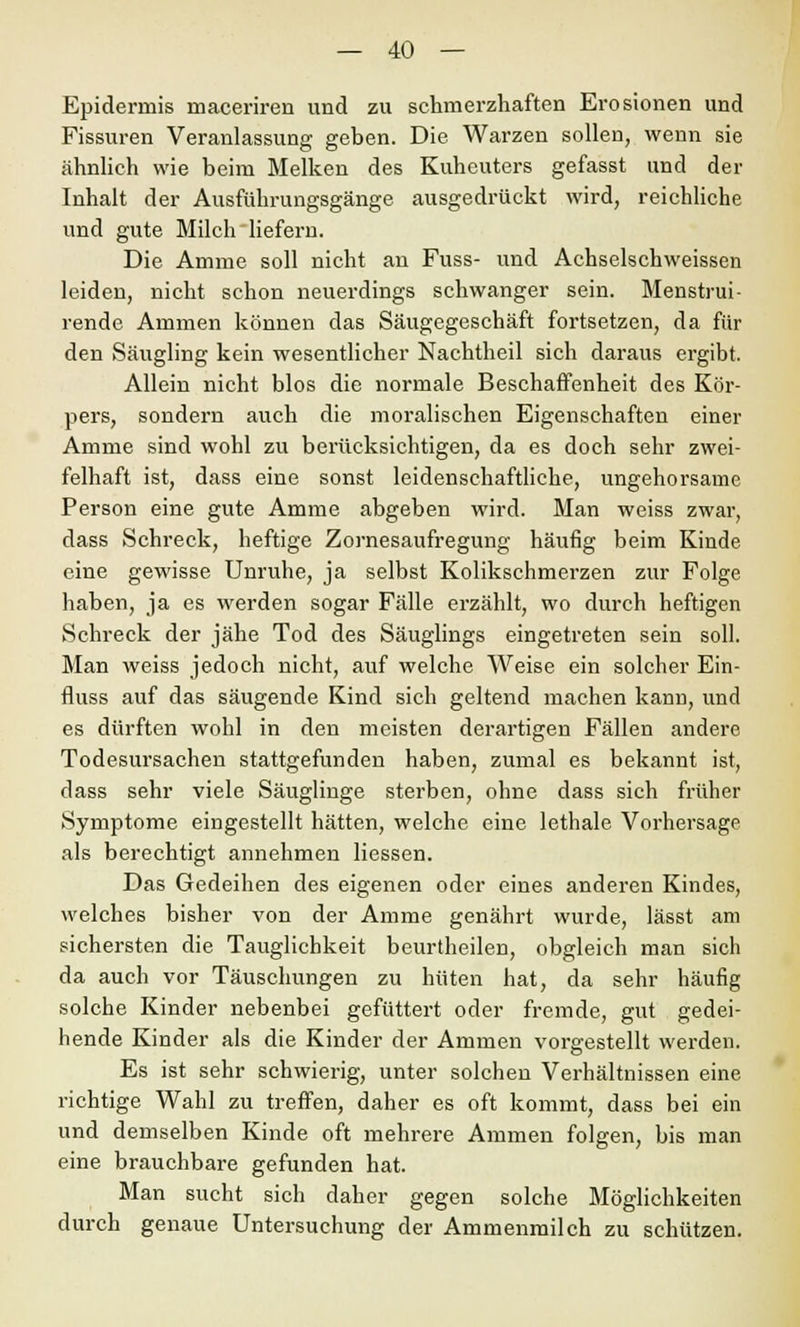 Epidermis maceriren und zu schmerzhaften Erosionen und Fissuren Veranlassung geben. Die Warzen sollen, wenn sie ähnlich wie beim Melken des Kuheuters gefasst und der Inhalt der Ausführungsgänge ausgedrückt wird, reichliche und gute Milch liefern. Die Amme soll nicht an Fuss- und Achselschweissen leiden, nicht schon neuerdings schwanger sein. Menstrui- rende Ammen können das Säugegeschäft fortsetzen, da für den Säugling kein wesentlicher Nachtheil sich daraus ergibt. Allein nicht blos die normale Beschaffenheit des Kör- pers, sondern auch die moralischen Eigenschaften einer Amme sind wohl zu berücksichtigen, da es doch sehr zwei- felhaft ist, dass eine sonst leidenschaftliche, ungehorsame Person eine gute Amme abgeben wird. Man weiss zwar, dass Schreck, heftige Zornesaufregung häufig beim Kinde eine gewisse Unruhe, ja selbst Kolikschmerzen zur Folge haben, ja es werden sogar Fälle erzählt, wo durch heftigen Schreck der jähe Tod des Säuglings eingetreten sein soll. Man weiss jedoch nicht, auf welche Weise ein solcher Ein- fluss auf das säugende Kind sich geltend machen kann, und es dürften wohl in den meisten derartigen Fällen andere. Todesursachen stattgefunden haben, zumal es bekannt ist, dass sehr viele Säuglinge sterben, ohne dass sich früher Symptome eingestellt hätten, welche eine lethale Vorhersage als berechtigt annehmen Hessen. Das Gedeihen des eigenen oder eines anderen Kindes, welches bisher von der Amme genährt wurde, lässt am sichersten die Tauglichkeit beurtheilen, obgleich man sich da auch vor Täuschungen zu hüten hat, da sehr häufig solche Kinder nebenbei gefüttert oder fremde, gut gedei- hende Kinder als die Kinder der Ammen vorgestellt werden. Es ist sehr schwierig, unter solchen Verhältnissen eine richtige Wahl zu treffen, daher es oft kommt, dass bei ein und demselben Kinde oft mehrere Ammen folgen, bis man eine brauchbare gefunden hat. Man sucht sich daher gegen solche Möglichkeiten durch genaue Untersuchung der Ammenmilch zu schützen.