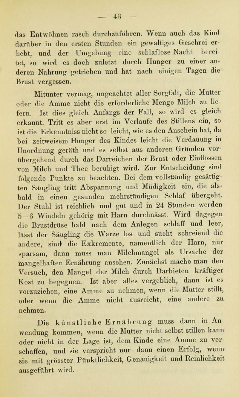 das Entwöhnen rasch durchzuführen. Wenn auch das Kind darüber in den ersten Stunden ein gewaltiges Geschrei er- hebt, und der Umgebung eine schlaflose Nacht berei- tet, so wird es doch zuletzt durch Hunger zu einer an- deren Nahrung getrieben und hat nach einigen Tagen die Brust vergessen. Mitunter vermag, ungeachtet aller Sorgfalt, die Mutter oder die Amme nicht die erforderliche Menge Milch zu lie- fern. Ist dies gleich Anfangs der Fall, so wird es gleich erkannt. Tritt es aber erst im Verlaufe des Stillens ein, so ist die Erkenntniss nicht so leicht, wie es den Anschein hat, da bei zeitweisem Hunger des Kindes leicht die Verdauung in Unordnung geräth und es selbst aus anderen Gründen vor- übergehend durch das Darreichen der Brust oder Einflössen von Milch und Thee beruhigt wird. Zur Entscheidung sind folgende Punkte zu beachten. Bei dem vollständig gesättig- ten Säugling tritt Abspannung und Müdigkeit ein, die als- bald in einen gesunden mehrstündigen Schlaf übergeht. Der Stuhl ist reichlich und gut und in 24 Stunden werden 5_6 Windeln gehörig mit Harn durchnässt. Wird dagegen die Brustdrüse bald nach dem Anlegen schlaff und leer, lässt der Säugling die Warze los und sucht schreiend die andere, sind die Exkremente, namentlich der Harn, nur sparsam, dann muss man Milchmangel als Ursache der mangelhaften Ernährung ansehen. Zunächst mache man den Versuch, den Mangel der Milch durch Darbieten kräftiger Kost zu begegnen. Ist aber alles vergeblich, dann ist es vorzuziehen, eine Amme zu nehmen, wenn die Mutter stillt, oder wenn die Amme nicht ausreicht, eine andere zu nehmen. Die künstliche Ernährung muss dann in An- wendung kommen, wenn die Mutter nicht selbst stillen kann oder nicht in der Lage ist, dem Kinde eine Amme zu ver- schaffen, und sie verspricht nur dann einen Erfolg, wenn sie mit grösster Pünktlichkeit, Genauigkeit und Reinlichkeit ausgeführt wird.