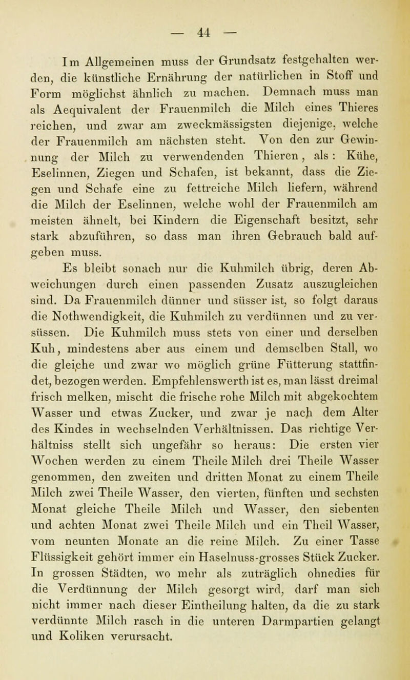 Im Allgemeinen muss der Grundsatz festgehalten wer- den, die künstliche Ernährung der natürlichen in Stoff und Form möglichst ähnlich zu machen. Demnach muss man als Aequivalent der Frauenmilch die Milch eines Thieres reichen, und zwar am zweckmässigsten diejenige, welche der Frauenmilch am nächsten steht. Von den zur Gewin- nung der Milch zu verwendenden Thieren, als : Kühe, Eselinnen, Ziegen und Schafen, ist bekannt, dass die Zie- gen und Schafe eine zu fettreiche Milch liefern, während die Milch der Eselinnen, welche wohl der Frauenmilch am meisten ähnelt, bei Kindern die Eigenschaft besitzt, sehr stark abzuführen, so dass man ihren Gebrauch bald auf- geben muss. Es bleibt sonach nur die Kuhmilch übrig, deren Ab- weichungen durch einen passenden Zusatz auszugleichen sind. Da Frauenmilch dünner und süsser ist, so folgt daraus die Notwendigkeit, die Kuhmilch zu verdünnen und zu ver- süssen. Die Kuhmilch muss stets von einer und derselben Kuh, mindestens aber aus einem und demselben Stall, wo die gleiche und zwar wo möglich grüne Fütterung stattfin- det, bezogen werden. Empfehlenswerth ist es, man lässt dreimal frisch melken, mischt die frische rohe Milch mit abgekochtem Wasser und etwas Zucker, und zwar je nach dem Alter des Kindes in wechselnden Verhältnissen. Das richtige Ver- hältniss stellt sich ungefähr so heraus: Die ersten vier Wochen werden zu einem Theile Milch drei Theile Wasser genommen, den zweiten und dritten Monat zu einem Theile Milch zwei Theile Wasser, den vierten, fünften und sechsten Monat gleiche Theile Milch und Wasser, den siebenten und achten Monat zwei Theile Milch und ein Theil Wasser, vom neunten Monate an die reine Milch. Zu einer Tasse Flüssigkeit gehört immer ein Haselnuss-grosses Stück Zucker. In grossen Städten, wo mehr als zuträglich ohnedies für die Verdünnung der Milch gesorgt wird, darf man sich nicht immer nach dieser Eintheilung halten, da die zu stark verdünnte Milch rasch in die unteren Darmpartien gelangt und Koliken verursacht.