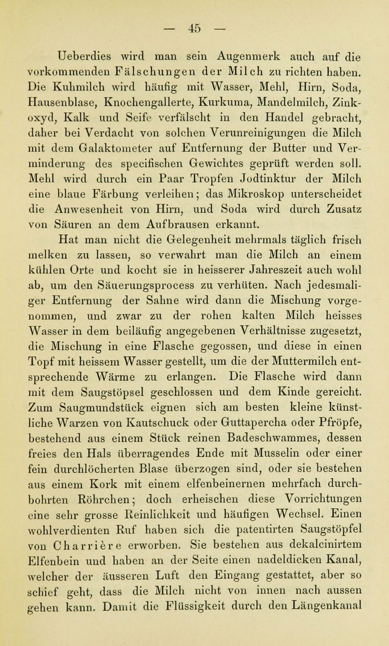 Ueberdies wird man sein Augenmerk auch auf die vorkommenden Fälschungen der Milch zu richten haben. Die Kuhmilch wird häufig mit Wasser, Mehl, Hirn, Soda, Hausenblase, Knochengallerte, Kurkuma, Mandelmilch, Zink- oxyd, Kalk und Seife verfälscht in den Handel gebracht, daher bei Verdacht von solchen Verunreinigungen die Milch mit dem Galaktometer auf Entfernung der Butter und Ver- minderung des specifischen Gewichtes geprüft werden soll. Mehl wird durch ein Paar Tropfen Jodtinktur der Milch eine blaue Färbung verleihen; das Mikroskop unterscheidet die Anwesenheit von Hirn, und Soda wird durch Zusatz von Säuren an dem Aufbrausen erkannt. Hat man nicht die Gelegenheit mehrmals täglich frisch melken zu lassen, so verwahrt man die Milch an einem kühlen Orte und kocht sie in heisserer Jahreszeit auch wohl ab, um den Säuerungsprocess zu verhüten. Nach jedesmali- ger Entfernung der Sahne wird dann die Mischung vorge- nommen, und zwar zu der rohen kalten Milch heisses Wasser in dem beiläufig angegebenen Verhältnisse zugesetzt, die Mischung in eine Flasche gegossen, und diese in einen Topf mit heissem Wasser gestellt, um die der Muttermilch ent- sprechende Wärme zu erlangen. Die Flasche wird dann mit dem Saugstöpsel geschlossen und dem Kinde gereicht. Zum Saugmundstück eignen sich am besten kleine künst- liche Warzen von Kautschuck oder Guttapercha oder Pfropfe, bestehend aus einem Stück reinen Badeschwammes, dessen freies den Hals überragendes Ende mit Musselin oder einer fein durchlöcherten Blase überzogen sind, oder sie bestehen aus einem Kork mit einem elfenbeinernen mehrfach durch- bohrten Röhrchen; doch erheischen diese Vorrichtungen eine sehr grosse Reinlichkeit und häufigen Wechsel. Einen wohlverdienten Ruf haben sich die patentirten Saugstöpfel von Charriere erworben. Sie bestehen aus dekalcinirtem Elfenbein und haben an der Seite einen nadeldickeu Kanal, welcher der äusseren Luft den Eingang gestattet, aber so schief geht, dass die Milch nicht von innen nach aussen gehen kann. Damit die Flüssigkeit durch den Längenkanal