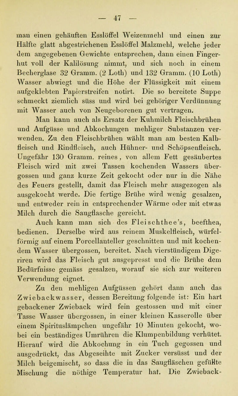 man einen gehäuften Esslöffel Weizenmehl und einen zur Hälfte glatt abgestrichenen Esslöffel Malzmehl, welche jeder dem angegebenen Gewichte entsprechen, dann einen Finger- hut voll der Kalilösung nimmt, und sich noch in einem Becherglase 32 Gramm. (2 Loth) und 132 Gramm. (10 Loth) Wasser abwiegt und die Höhe der Flüssigkeit mit einem aufgeklebten Papierstreifen notirt. Die so bereitete Suppe schmeckt ziemlich süss und wird bei gehöriger Verdünnung mit Wasser auch von Neugeborenen gut vertragen. Man kann auch als Ersatz der Kuhmilch Fleischbrühen und Aufgüsse und Abkochungen mehliger Substanzen ver- wenden. Zu den Fleischbrühen wählt man am besten Kalb- fleisch und Rindfleisch, auch Hühner- und Schöpsenfleisch. Ungefähr 130 Gramm, reines , von allem Fett gesäubertes Fleisch wird mit zwei Tassen kochenden Wassers über- gössen und ganz kurze Zeit gekocht oder nur in die Nähe des Feuers gestellt, damit das Fleisch mehr ausgezogen als ausgekocht werde. Die fertige Brühe wird wenig gesalzen, und entweder rein in entsprechender Wärme oder mit etwas Milch durch die Saugflasche gereicht. Auch kann man sich des Fleischthee's, beefthea, bedienen. Derselbe wird aus reinem Muskelfleisch, würfel- förmig auf einem Porcellanteller geschnitten und mit kochen- dem Wasser übergössen, bereitet. Nach vierstündigem Dige- riren wird das Fleisch gut ausgepresst und die Brühe dem Bedürfnisse gemäss gesalzen, worauf sie sich zur weiteren Verwendung eignet. Zu den mehligen Aufgüssen gehört dann auch das Zwiebackwasser, dessen Bereitung folgende ist: Ein hart gebackener Zwieback wird fein gestossen und mit einer Tasse Wasser übergössen, in einer kleinen Kasserolle über einem Spirituslämpchen ungefähr 10 Minuten gekocht, wo- bei ein beständiges Umrühren die Klumpenbildung verhütet. Hierauf wird die Abkochung in ein Tuch gegossen und ausgedrückt, das Abgeseihte mit Zucker versüsst und der Milch beigemischt, so dass die in das Saugfläschen gefüHte Mischung die nüthige Temperatur hat. Die Zwieback-