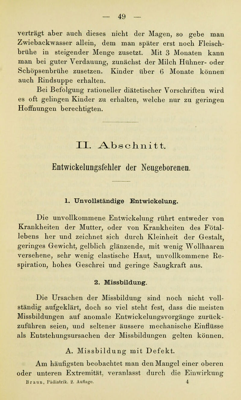 verträgt aber auch dieses nicht der Magen, so gebe man Zwiebackwasser allein, dem man später erst noch Fleisch- brühe in steigender Menge zusetzt. Mit 3 Monaten kann man bei guter Verdauung, zunächst der Milch Hühner- oder Schöpsenbrühe zusetzen. Kinder über 6 Monate können auch Rindsuppe erhalten. Bei Befolgung rationeller diätetischer Vorschriften wird es oft gelingen Kinder zu erhalten, welche nur zu geringen Hoffnungen berechtigten. II. .A_b schnitt. Entwickelungsfehler der Neugeborenen. 1. Unvollständige Entwiekelung. Die unvollkommene Entwiekelung rührt entweder von Krankheiten der Mutter, oder von Krankheiten des Fötal- lebens her und zeichnet sich durch Kleinheit der Gestalt, geringes Gewicht, gelblich glänzende, mit wenig Wollhaaren versehene, sehr wenig elastische Haut, unvollkommene Re- spiration, hohes Geschrei und geringe Saugkraft aus. 2. Missbildung. Die Ursachen der Missbildung sind noch nicht voll- ständig aufgeklärt, doch so viel steht fest, dass die meisten Missbildungen auf anomale Entwickelungsvorgänge zurück- zuführen seien, und seltener äussere mechanische Einflüsse als Entstehungsursachen der Missbildungen gelten können. A. Missbildung mit Defekt. Am häufigsten beobachtet man den Mangel einer oberen oder unteren Extremität, veranlasst durch die Einwirkung Braun, Pädiatrik. 2. Auflage. 4
