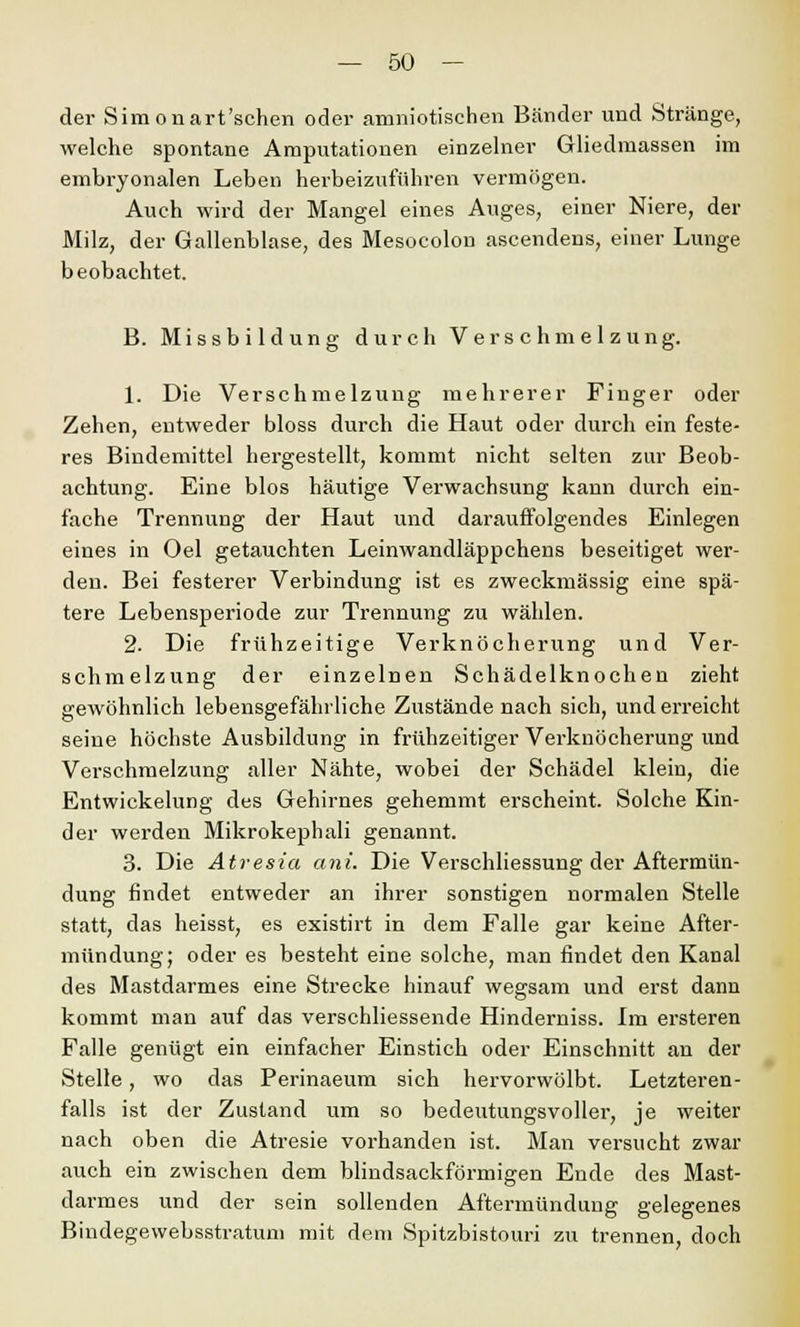 der Simonart'schen oder amniotischen Bänder und Stränge, welche spontane Amputationen einzelner Gliedmassen im embryonalen Leben herbeizuführen vermögen. Auch wird der Mangel eines Auges, einer Niere, der Milz, der Gallenblase, des Mesocolon ascendens, einer Lunge beobachtet. B. Missbildung durch Verschmelzung. 1. Die Verschmelzung mehrerer Finger oder Zehen, entweder bloss durch die Haut oder durch ein feste- res Bindemittel hergestellt, kommt nicht selten zur Beob- achtung. Eine blos häutige Verwachsung kann durch ein- fache Trennung der Haut und darauffolgendes Einlegen eines in Oel getauchten Leinwandläppchens beseitiget wer- den. Bei festerer Verbindung ist es zweckmässig eine spä- tere Lebensperiode zur Trennung zu wählen. 2. Die frühzeitige Verknöcherung und Ver- schmelzung der einzelnen Schädelknochen zieht gewöhnlich lebensgefährliche Zustände nach sich, und erreicht seine höchste Ausbildung in frühzeitiger Verknöcherung und Verschmelzung aller Nähte, wobei der Schädel klein, die Entwickelung des Gehirnes gehemmt erscheint. Solche Kin- der werden Mikrokephali genannt. 3. Die Atresia ani. Die Verschliessung der Aftermün- dung findet entweder an ihrer sonstigen normalen Stelle statt, das heisst, es existirt in dem Falle gar keine After- mündung; oder es besteht eine solche, man findet den Kanal des Mastdarmes eine Strecke hinauf wegsam und erst dann kommt man auf das verschliessende Hinderniss. Im ersteren Falle genügt ein einfacher Einstich oder Einschnitt an der Stelle, wo das Perinaeum sich hervorwölbt. Letzteren- falls ist der Zustand um so bedeutungsvoller, je weiter nach oben die Atresie vorhanden ist. Man versucht zwar auch ein zwischen dem blindsackförmigen Ende des Mast- darmes und der sein sollenden Aftermündung gelegenes Bindegewebsstratum mit dem Spitzbistouri zu trennen, doch