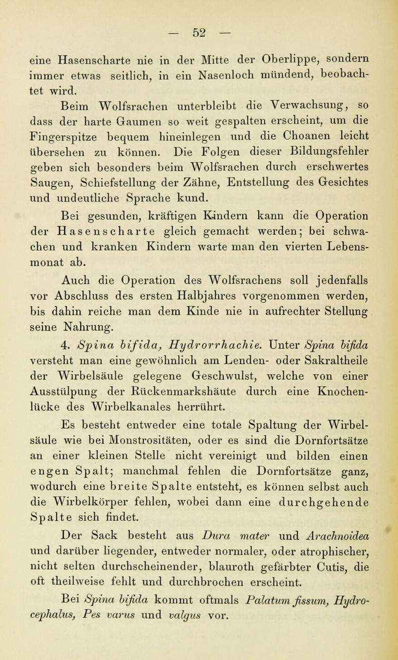 eine Hasenscharte nie in der Mitte der Oberlippe, sondern immer etwas seitlich, in ein Nasenloch mündend, beobach- tet wird. Beim Wolfsrachen unterbleibt die Verwachsung, so dass der harte Gaumen so weit gespalten erscheint, um die Fingerspitze bequem hineinlegen und die Choanen leicht übersehen zu können. Die Folgen dieser Bildungsfehler geben sich besonders beim Wolfsrachen durch erschwertes Saugen, Schiefstellung der Zähne, Entstellung des Gesichtes und undeutliche Sprache kund. Bei gesunden, kräftigen Kindern kann die Operation der Hasenscharte gleich gemacht werden; bei schwa- chen und kranken Kindern warte man den vierten Lebens- monat ab. Auch die Operation des Wolfsrachens soll jedenfalls vor Abschluss des ersten Halbjahres vorgenommen werden, bis dahin reiche man dem Kinde nie in aufrechter Stellung seine Nahrung. 4. Spina bifida, Hydrorrhachie. Unter Spina bifida versteht man eine gewöhnlich am Lenden- oder Sakraltheile der Wirbelsäule gelegene Geschwulst, welche von einer Ausstülpung der Rückenmarkshäute durch eine Knochen- lücke des Wirbelkanales herrührt. Es besteht entweder eine totale Spaltung der Wirbel- säule wie bei Monstrositäten, oder es sind die Dornfortsätze an einer kleinen Stelle nicht vereinigt und bilden einen engen Spalt; manchmal fehlen die Dornfortsätze ganz, wodurch eine breite Spalte entsteht, es können selbst auch die Wirbelkörper fehlen, wobei dann eine durchgehende Spalte sich findet. Der Sack besteht aus Dura mater und Arachnoidea und darüber liegender, entweder normaler, oder atrophischer, nicht selten durchscheinender, blauroth gefärbter Cutis, die oft theilweise fehlt und durchbrochen erscheint. Bei Spina bifida kommt oftmals Palatum fissum, Hydro- cephalus, Pes varus und valgus vor.