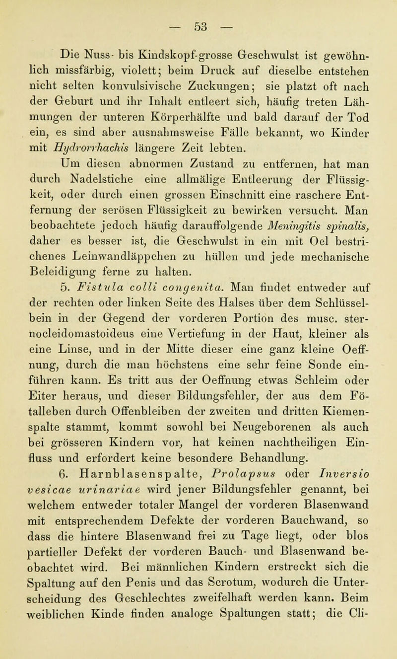 Die Nuss- bis Kindskopf-grosse Geschwulst ist gewöhn- lich missfärbig, violett; beim Druck auf dieselbe entstehen nicht selten konvulsivische Zuckungen; sie platzt oft nach der Geburt und ihr Inhalt entleert sich, häufig treten Läh- mungen der unteren Körperhälfte und bald darauf der Tod ein, es sind aber ausnahmsweise Fälle bekannt, wo Kinder mit Hydrorrhachis längere Zeit lebten. Um diesen abnormen Zustand zu entfernen, hat man durch Nadelstiche eine allmälige Entleerung der Flüssig- keit, oder durch einen grossen Einschnitt eine raschere Ent- fernung der serösen Flüssigkeit zu bewirken versucht. Man beobachtete jedoch häufig darauffolgende Meningitis spinalis, daher es besser ist, die Geschwulst in ein mit Oel bestri- chenes Leinwandläppchen zu hüllen und jede mechanische Beleidigung ferne zu halten. 5. Fistula colli congenita. Man findet entweder auf der rechten oder linken Seite des Halses über dem Schlüssel- bein in der Gegend der vorderen Portion des musc. ster- nocleidomastoideus eine Vertiefung in der Haut, kleiner als eine Linse, und in der Mitte dieser eine ganz kleine Oeff- nung, durch die man höchstens eine sehr feine Sonde ein- führen kann. Es tritt aus der Oeffnung etwas Schleim oder Eiter heraus, und dieser Bildungsfehler, der aus dem Fö- talleben durch Offenbleiben der zweiten und dritten Kiemen- spalte stammt, kommt sowohl bei Neugeborenen als auch bei grösseren Kindern vor, hat keinen nachtheiligen Ein- fluss und erfordert keine besondere Behandlung. 6. Harnblasenspalte, Prolapsus oder Inversio vesicae urinariae wird jener Bildungsfehler genannt, bei welchem entweder totaler Mangel der vorderen Blasenwand mit entsprechendem Defekte der vorderen Bauchwand, so dass die hintere Blasenwand frei zu Tage liegt, oder blos partieller Defekt der vorderen Bauch- und Blasenwand be- obachtet wird. Bei männlichen Kindern erstreckt sich die Spaltung auf den Penis und das Scrotum, wodurch die Unter- scheidung des Geschlechtes zweifelhaft werden kann. Beim weiblichen Kinde finden analoge Spaltungen statt; die Cli-
