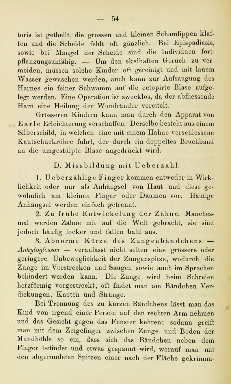 toris ist getheilt, die grossen und kleinen Schamlippen klaf- fen und die Scheide fehlt oft gänzlich. Bei Epispadiasis, sowie bei Mangel der Scheide sind die Individuen fort- pflanzungsunfähig. — Um den ekelhaften Geruch zu ver- meiden, müssen solche Kinder oft gereinigt und mit lauem Wasser gewaschen werden, auch kann zur Aufsaugung des Harnes ein feiner Schwamm auf die ectopirte Blase aufge- legt werden. Eine Operation ist zwecklos, da der abfliessende Harn eine Heilung der Wundränder vereitelt. Grösseren Kindern kann man durch den Apparat von E a r 1 e Erleichterung verschaffen. Derselbe besteht aus einem Silberschild, in welchen eine mit einem Hahne verschlossene Kautschuckröhre führt, der durch ein doppeltes Bruchband an die umgestülpte Blase angedrückt wird. D. Missbildung mit Ueberzahl. 1. Ueberzählige Finger kommen entweder in Wirk- lichkeit oder nur als Anhängsel von Haut und diese ge- wöhnlich am kleinen Finger oder Daumen vor. Häutige Anhängsel werden einfach getrennt. 2. Zu frühe Entwickelung der Zähne. Manches- mal werden Zähne mit auf die Welt gebracht, sie sind jedoch häufig locker und fallen bald aus. 3. Abnorme Kürze des Zungenbän dchens — Ankyloglosson — veranlasst nicht selten eine grössere oder geringere Unbeweglichkeit der Zungenspitze, wodurch die Zunge im Vorstrecken und Saugen sowie auch im Sprechen behindert werden kann. Die Zunge wird beim Schreien herzförmig vorgestreckt, oft findet man am Bändchen Ver- dickungen, Knoten und Stränge. Bei Trennung des zu kurzen Bändchens lässt man das Kind von irgend einer Person auf den rechten Arm nehmen und das Gesicht gegen das Fenster kehren; sodann greift man mit dem Zeigefinger zwischen Zunge und Boden der Mundhöhle so ein, dass sich das Bändchen neben dem Finger befindet und etwas gespannt wird, worauf man mit den abgerundeten Spitzen einer nach der Fläche gekrümm-