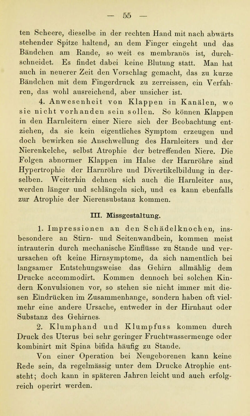 ten Scheere, dieselbe in der rechten Hand mit nach abwärts stehender Spitze haltend, an dem Finger eingeht und das Bändchen am Rande, so weit es membranös ist, durch- schneidet. Es findet dabei keine Blutung statt. Man hat auch in neuerer Zeit den Vorschlag gemacht, das zu kurze Bändchen mit dem Fingerdruck zu zerreissen, ein Verfah- ren, das wohl ausreichend, aber unsicher ist. 4. Anwesenheit von Klappen in Kanälen, wo sie nicht vorhanden sein sollen. So können Klappen in den Harnleitern einer Niere sich der Beobachtung ent- ziehen, da sie kein eigentliches Symptom erzeugen und doch bewirken sie Anschwellung des Harnleiters und der Nierenkelche, selbst Atrophie der betreffenden Niere. Die Folgen abnormer Klappen im Halse der Harnröhre sind Hypertrophie der Harnröhre und Divertikelbildung in der- selben. Weiterhin dehnen sich auch die Harnleiter aus, werden länger und schlängeln sich, und es kann ebenfalls zur Atrophie der Nierensubstanz kommen. m. Missgestaltung. 1. Impressionen an den Schädelknochen, ins- besondere an Stirn- und Seitenwandbein, kommen meist intrauterin durch mechanische Einflüsse zu Stande und ver- ursachen oft keine Hirnsymptome, da sich namentlich bei langsamer Entstehungsweise das Gehirn allmählig dem Drucke accommodirt. Kommen dennoch bei solchen Kin- dern Konvulsionen vor, so stehen sie nicht immer mit die- sen Eindrücken im Zusammenhange, sondern haben oft viel- mehr eine andere Ursache, entweder in der Hirnhaut oder Substanz des Gehirnes. 2. Klumphand und Klumpfuss kommen durch Druck des Uterus bei sehr geringer Fruchtwassermenge oder kombinirt mit Spina bifida häufig zu Stande. Von einer Operation bei Neugeborenen kann keine Rede sein, da regelmässig unter dem Drucke Atrophie ent- steht; doch kann in späteren Jahren leicht und auch erfolg- reich operirt werden.