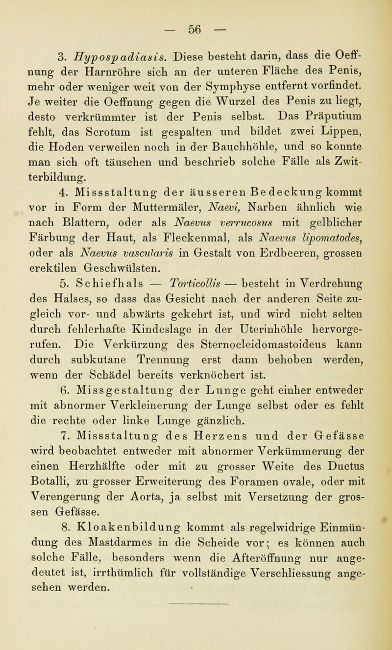 3. Hypospadiasis. Diese besteht darin, dass die Oeff- nung der Harnröhre sich an der unteren Fläche des Penis, mehr oder weniger weit von der Symphyse entfernt vorfindet. Je weiter die Oeffnung gegen die Wurzel des Penis zu liegt, desto verkrümmter ist der Penis selbst. Das Präputium fehlt, das Scrotum ist gespalten und bildet zwei Lippen, die Hoden verweilen noch in der Bauchhöhle, und so konnte man sich oft täuschen und beschrieb solche Fälle als Zwit- terbildung. 4. Missstaltung der äusseren Be deckung kommt vor in Form der Muttermäler, Naevi, Narben ähnlich wie nach Blattern, oder als Naevus verrucosus mit gelblicher Färbung der Haut, als Fleckenmal, als Naevus lipomatodes, oder als Naevus vascularis in Gestalt von Erdbeeren, grossen erektilen Geschwülsten. 5. Schiefhals — Torticollis — besteht in Verdrehung des Halses, so dass das Gesicht nach der anderen Seite zu- gleich vor- und abwärts gekehrt ist, und wird nicht selten durch fehlerhafte Kindeslage in der Uterinhöhle hervorge- rufen. Die Verkürzung des Sternocleidomastoideus kann durch subkutane Trennung erst dann behoben werden, wenn der Schädel bereits verknöchert ist. 6. Missgestaltung der Lunge geht einher entweder mit abnormer Verkleinerung der Lunge selbst oder es fehlt die rechte oder linke Lunge gänzlich. 7. Missstaltung des Herzens und der Gefässe wird beobachtet entweder mit abnormer Verkümmerung der einen Herzhälfte oder mit zu grosser Weite des Ductus Botalli, zu grosser Erweiterung des Foramen ovale, oder mit Verengerung der Aorta, ja selbst mit Versetzung der gros- sen Gefässe. 8. Kloakenbildung kommt als regelwidrige Einmün- dung des Mastdarmes in die Scheide vor; es können auch solche Fälle, besonders wenn die Afteröffnung nur ange- deutet ist, irrthümlich für vollständige Verschliessung ange- sehen werden.