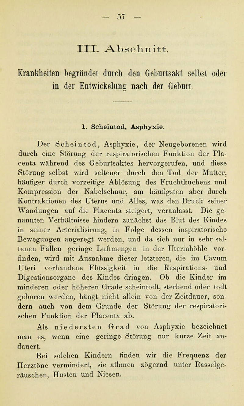 III. Abschnitt. Krankheiten begründet durch den Geburtsakt selbst oder in der Entwickelung nach der Geburt. 1. Scheintod, Asphyxie. Der Scheintod, Asphyxie, der Neugeborenen wird durch eine Störung der respiratorischen Funktion der Pla- centa während des Geburtsaktes hervorgerufen, und diese Störung selbst wird seltener durch den Tod der Mutter, häufiger durch vorzeitige Ablösung des Fruchtkuchens und Kompression der Nabelschnur, am häufigsten aber durch Kontraktionen des Uterus und Alles, was den Druck seiner Wandungen auf die Placenta steigert, veranlasst. Die ge- nannten Verhältnisse hindern zunächst das Blut des Kindes in seiner Arterialisirung, in Folge dessen inspiratorische Bewegungen angeregt werden, und da sich nur in sehr sel- tenen Fällen geringe Luftmengen in der Uterinhöhle vor- finden, wird mit Ausnahme dieser letzteren, die im Cavum Uteri vorhandene Flüssigkeit in die Respirations- und Digestionsorgane des Kindes dringen. Ob die Kinder im minderen oder höheren Grade scheintodt, sterbend oder todt geboren werden, hängt nicht allein von der Zeitdauer, son- dern auch von dem Grunde der Störung der respiratori- schen Funktion der Placenta ab. Als niedersten Grad von Asphyxie bezeichnet man es, wenn eine geringe Störung nur kurze Zeit an- dauert. Bei solchen Kindern finden wir die Frequenz der Herztöne vermindert, sie athmen zögernd unter Rasselge- räuschen, Husten und Niesen.