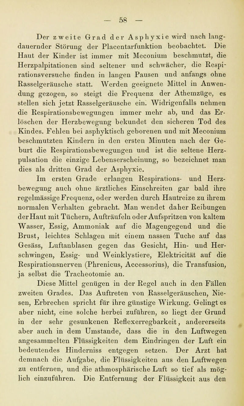 Der zweite Grad der Asphyxie wird nach lang- dauernder Störung der Placentarfunktion beobachtet. Die Haut der Kinder ist immer mit Meconium beschmutzt, die Herzpalpitationen sind seltener und schwächer, die Respi- rationsversuche finden in langen Pausen und anfangs ohne Rasselgeräusche statt. Werden geeignete Mittel in Anwen- dung gezogen, so steigt die Frequenz der Athemzüge, es stellen sich jetzt Rasselgeräusche ein. Widrigenfalls nehmen die Respirationsbewegungen immer mehr ab, und das Er- löschen der Herzbewegung bekundet den sicheren Tod des Kindes. Fehlen bei asphyktisch geborenen und mit Meconium beschmutzten Kindern in den ersten Minuten nach der Ge- burt die Respirationsbewegungen und ist die seltene Herz- pulsation die einzige Lebenserscheinung, so bezeichnet man dies als dritten Grad der Asphyxie. Im ersten Grade erlangen Respirations- und Herz- bewegung auch ohne ärztliches Einschreiten gar bald ihre regelmässige Frequenz, oder werden durch Hautreize zu ihrem normalen Verhalten gebracht. Man wendet daher Reibungen der Haut mit Tüchern, Aufträufeln oder Aufspritzen von kaltem Wasser, Essig, Ammoniak auf die Magengegend und die Brust, leichtes Schlagen mit einem nassen Tuche auf das Gesäss, Luftanblasen gegen das Gesicht, Hin- und Her- schwingen, Essig- und Weinklystiere, Elektricität auf die Respirationsnerven (Phrenicus, Accessorius), die Transfusion, ja selbst die Trackeotomie an. Diese Mittel genügen in der Regel auch in den Fällen zweiten Grades. Das Auftreten von Rasselgeräuschen, Nie- sen, Erbrechen spricht für ihre günstige Wirkung. Gelingt es aber nicht, eine solche herbei zuführen, so liegt der Grund in der sehr gesunkenen Reflexerregbarkeit, andererseits aber auch in dem Umstände, dass die in den Luftwegen angesammelten Flüssigkeiten dem Eindringen der Luft ein bedeutendes Hindemiss entgegen setzen. Der Arzt hat demnach die Aufgabe, die Flüssigkeiten aus den Luftwegen zu entfernen, und die athmosphärische Luft so tief als mög- lich einzufuhren. Die Entfernung der Flüssigkeit aus den