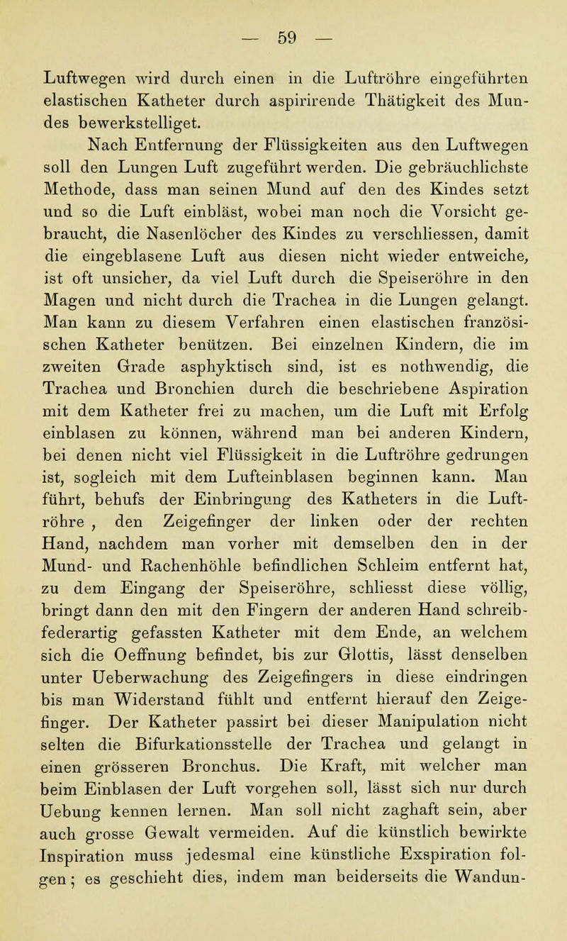 Luftwegen wird durch einen in die Luftröhre eingeführten elastischen Katheter durch aspirirende Thätigkeit des Mun- des bewerkstelliget. Nach Entfernung der Flüssigkeiten aus den Luftwegen soll den Lungen Luft zugeführt werden. Die gebräuchlichste Methode, dass man seinen Mund auf den des Kindes setzt und so die Luft einbläst, wobei man noch die Vorsicht ge- braucht, die Nasenlöcher des Kindes zu verschliessen, damit die eingeblasene Luft aus diesen nicht wieder entweiche, ist oft unsicher, da viel Luft durch die Speiseröhre in den Magen und nicht durch die Trachea in die Lungen gelangt. Man kann zu diesem Verfahren einen elastischen französi- schen Katheter benützen. Bei einzelnen Kindern, die im zweiten Grade asphyktisch sind, ist es nothwendig, die Trachea und Bronchien durch die beschriebene Aspiration mit dem Katheter frei zu machen, um die Luft mit Erfolg einblasen zu können, während man bei anderen Kindern, bei denen nicht viel Flüssigkeit in die Luftröhre gedrungen ist, sogleich mit dem Lufteinblasen beginnen kann. Man führt, behufs der Einbringung des Katheters in die Luft- röhre , den Zeigefinger der linken oder der rechten Hand, nachdem man vorher mit demselben den in der Mund- und Rachenhöhle befindlichen Schleim entfernt hat, zu dem Eingang der Speiseröhre, schliesst diese völlig, bringt dann den mit den Fingern der anderen Hand schreib- federartig gefassten Katheter mit dem Ende, an welchem sich die Oeffnung befindet, bis zur Glottis, lässt denselben unter Ueberwachung des Zeigefingers in diese eindringen bis man Widerstand fühlt und entfernt hierauf den Zeige- finger. Der Katheter passirt bei dieser Manipulation nicht selten die Bifurkationsstelle der Trachea und gelangt in einen grösseren Bronchus. Die Kraft, mit welcher man beim Einblasen der Luft vorgehen soll, lässt sich nur durch Uebung kennen lernen. Man soll nicht zaghaft sein, aber auch grosse Gewalt vermeiden. Auf die künstlich bewirkte Inspiration muss jedesmal eine künstliche Exspiration fol- gen ; es geschieht dies, indem man beiderseits die Wandun-