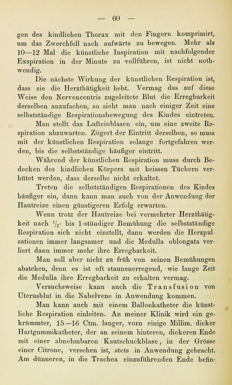 gen des kindlichen Thorax mit den Fingern komprimirt, um das Zwerchfell nach aufwärts zu bewegen. Mehr als 10—12 Mal die künstliche Inspiration mit nachfolgender Exspiration in der Minute zu vollführen, ist nicht noth- wendig. Die nächste Wirkung der künstlichen Respiration ist, dass sie die Herzthätigkeit hebt. Vermag das auf diese Weise den Nervencentris zugeleitete Blut die Erregbarkeit derselben anzufachen, so sieht man nach einiger Zeit eine selbstständige Respirationsbewegung des Kindes eintreten. Man stellt das Lufteinblasen ein, um eine zweite Re- spiration abzuwarten. Zögert der Eintritt derselben, so muss mit der künstlichen Respiration solange fortgefahren wer- den, bis die selbstständige häufiger eintritt. Während der künstlichen Respiration muss durch Be- decken des kindlichen Körpers mit heissen Tüchern ver- hütet werden, dass derselbe nicht erkaltet. Treten die selbstständigen Respirationen des Kindes häufiger ein, dann kann man auch von der Anwendung der Hautreize einen günstigeren Erfolg erwarten. Wenn trotz der Hautreize bei vermehrter Herzthätig- keit nach '/2~ bis 1-stündiger Bemühung die selbstständige Respiration sich nicht einstellt, dann werden die Herzpul- sationen immer langsamer und die Medulla oblongata ver- liert dann immer mehr ihre Erregbarkeit. Man soll aber nicht zu früh von seinen Bemühungen abstehen, denn es ist oft staunenerregend, wie lange Zeit die Medulla ihre Erregbarkeit zu erhalten vermag. Versuchsweise kann auch die Transfusion von Uterusblut in die Nabelvene in Anwendung kommen. Man kann auch mit einem Ballonkatheter die künst- liche Respiration einleiten. An meiner Klinik wird ein ge- krümmter, 15—16 Ctm. langer, vorn einige Millim. dicker Hartgummikatheter, der an seinem hinteren, dickeren Ende mit einer abnehmbaren Kautschuckblase, in der Grösse einer Citrone, versehen ist, stets in Anwendung gebracht. Am dünneren, in die Trachea einzuführenden Ende betin-