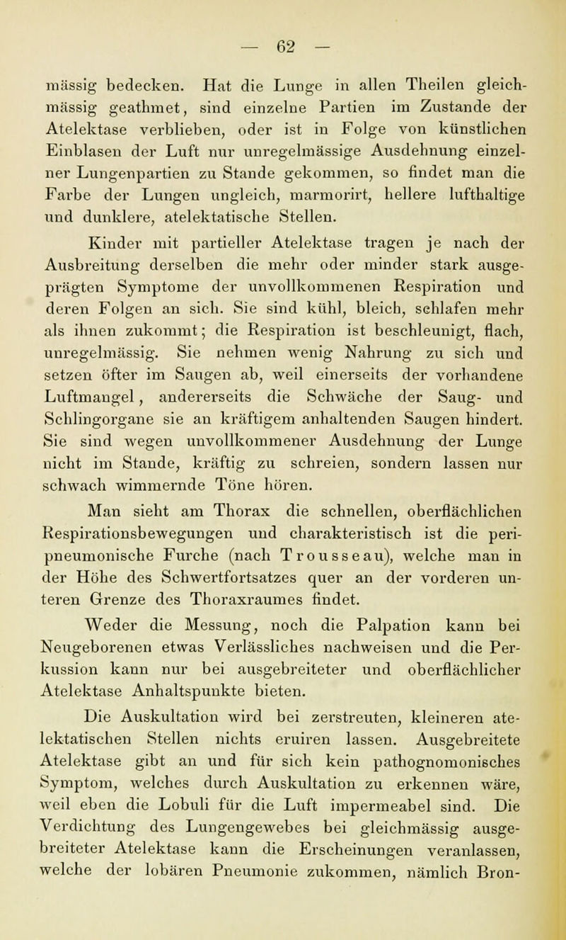 massig bedecken. Hat die Lunge in allen Theilen gleich- massig geathmet, sind einzelne Partien im Zustande der Atelektase verblieben, oder ist in Folge von künstlichen Einblasen der Luft nur unregelmässige Ausdehnung einzel- ner Lungenpartien zu Stande gekommen, so rindet man die Farbe der Lungen ungleich, marmorirt, hellere lufthaltige und dunklere, atelektatische Stellen. Kinder mit partieller Atelektase tragen je nach der Ausbreitung derselben die mehr oder minder stark ausge- prägten Symptome der unvollkommenen Respiration und deren Folgen an sich. Sie sind kühl, bleich, schlafen mehr als ihnen zukommt; die Respiration ist beschleunigt, flach, unregelmässig. Sie nehmen wenig Nahrung zu sich und setzen öfter im Saugen ab, weil einerseits der vorhandene Luftmangel, andererseits die Schwäche der Saug- und Schlingorgane sie an kräftigem anhaltenden Saugen hindert. Sie sind wegen unvollkommener Ausdehnung der Lunge nicht im Stande, kräftig zu schreien, sondern lassen nur schwach wimmernde Töne hören. Man sieht am Thorax die schnellen, oberflächlichen Respirationsbewegungen und charakteristisch ist die peri- pneumonische Furche (nach Trousseau), welche man in der Höhe des Schwertfortsatzes quer an der vorderen un- teren Grenze des Thoraxraumes findet. Weder die Messung, noch die Palpation kann bei Neugeborenen etwas Verlässliches nachweisen und die Per- kussion kann nur bei ausgebreiteter und oberflächlicher Atelektase Anhaltspunkte bieten. Die Auskultation wird bei zerstreuten, kleineren ate- lektatischen Stellen nichts eruiren lassen. Ausgebreitete Atelektase gibt an und für sich kein pathognomonisches Symptom, welches durch Auskultation zu erkennen wäre, weil eben die Lobuli für die Luft impermeabel sind. Die Verdichtung des Lungengewebes bei gleichmässig ausge- breiteter Atelektase kann die Erscheinungen veranlassen, welche der lobären Pneumonie zukommen, nämlich Bron-