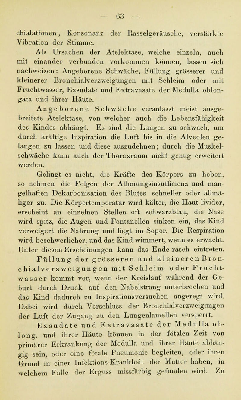 chialathmen, Konsonanz der Rasselgeräusche, verstärkte Vibration der Stimme. Als Ursachen der Atelektase, welche einzeln, auch mit einander verbunden vorkommen können, lassen sich nachweisen: Angeborene Schwäche, Füllung grösserer und kleinerer Bronchialverzweigungen mit Schleim oder mit Fruchtwasser, Exsudate und Extravasate der Medulla oblon- gata und ihrer Häute. Angeborene Schwäche veranlasst meist ausge- breitete Atelektase, von welcher auch die Lebensfähigkeit des Kindes abhängt. Es sind die Lungen zu schwach, um durch kräftige Inspiration die Luft bis in die Alveolen ge- langen zu lassen und diese auszudehnen; durch die Muskel- schwäche kann auch der Thoraxraum nicht genug erweitert werden. Gelingt es nicht, die Kräfte des Körpers zu heben, so nehmen die Folgen der Athmungsinsufficienz und man- gelhaften Dekarbonisation des Blutes schneller oder allmä- liger zu. Die Körpertemperatur wird kälter, die Haut livider, erscheint an einzelnen Stellen oft schwarzblau, die Nase wird spitz, die Augen und Fontanellen sinken ein, das Kind verweigert die Nahrung und liegt im Sopor. Die Respiration wird beschwerlicher, und das Kind wimmert, wenn es erwacht. Unter diesen Erscheinungen kann das Ende rasch eintreten. Füllung der grösseren und kleineren Bron- chialverzweigungen mit Schleim- oder Frucht- wasser kommt vor, wenn der Kreislauf während der Ge- burt durch Druck auf den Nabelstrang unterbrochen und das Kind dadurch zu Inspirationsversuchen angeregt wird. Dabei wird durch Verschluss der Bronchialverzweigungen der Luft der Zugang zu den Lungenlamellen versperrt. Exsudate und Extravasate der Medulla ob- long, und ihrer Häute können in der fötalen Zeit von primärer Erkrankung der Medulla und ihrer Häute abhän- gig sein, oder eine fötale Pneumonie begleiten, oder ihren Grund in einer Infektions-Krankheit der Mutter haben, in welchem Falle der Erguss missfärbig gefunden wird. Zu