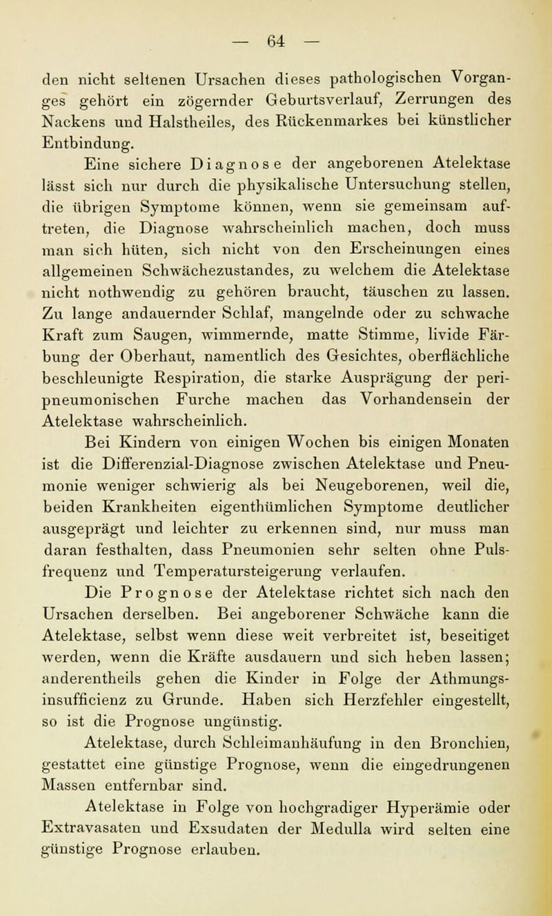 den nicht seltenen Ursachen dieses pathologischen Vorgan- ges gehört ein zögernder Geburtsverlauf, Zerrungen des Nackens und Halstheiles, des Rückenmarkes bei künstlicher Entbindung. Eine sichere Diagnose der angeborenen Atelektase lässt sich nur durch die physikalische Untersuchung stellen, die übrigen Symptome können, wenn sie gemeinsam auf- treten, die Diagnose wahrscheinlich machen, doch muss man sich hüten, sich nicht von den Erscheinungen eines allgemeinen Schwächezustandes, zu welchem die Atelektase nicht nothwendig zu gehören braucht, täuschen zu lassen. Zu lange andauernder Schlaf, mangelnde oder zu schwache Kraft zum Saugen, wimmernde, matte Stimme, livide Fär- bung der Oberhaut, namentlich des Gesichtes, oberflächliche beschleunigte Respiration, die starke Ausprägung der peri- pneumonischen Furche machen das Vorhandensein der Atelektase wahrscheinlich. Bei Kindern von einigen Wochen bis einigen Monaten ist die Differenzial-Diagnose zwischen Atelektase und Pneu- monie weniger schwierig als bei Neugeborenen, weil die, beiden Krankheiten eigenthümlichen Symptome deutlicher ausgeprägt und leichter zu erkennen sind, nur muss man daran festhalten, dass Pneumonien sehr selten ohne Puls- frequenz und Temperatursteigerung verlaufen. Die Prognose der Atelektase richtet sich nach den Ursachen derselben. Bei angeborener Schwäche kann die Atelektase, selbst wenn diese weit verbreitet ist, beseitiget werden, wenn die Kräfte ausdauern und sich heben lassen; anderentheils gehen die Kinder in Folge der Athmungs- insufficienz zu Grunde. Haben sich Herzfehler eingestellt, so ist die Prognose ungünstig. Atelektase, durch Schleimanhäufung in den Bronchien, gestattet eine günstige Prognose, wenn die eingedrungenen Massen entfernbar sind. Atelektase in Folge von hochgradiger Hyperämie oder Extravasaten und Exsudaten der Medulla wird selten eine günstige Prognose erlauben.