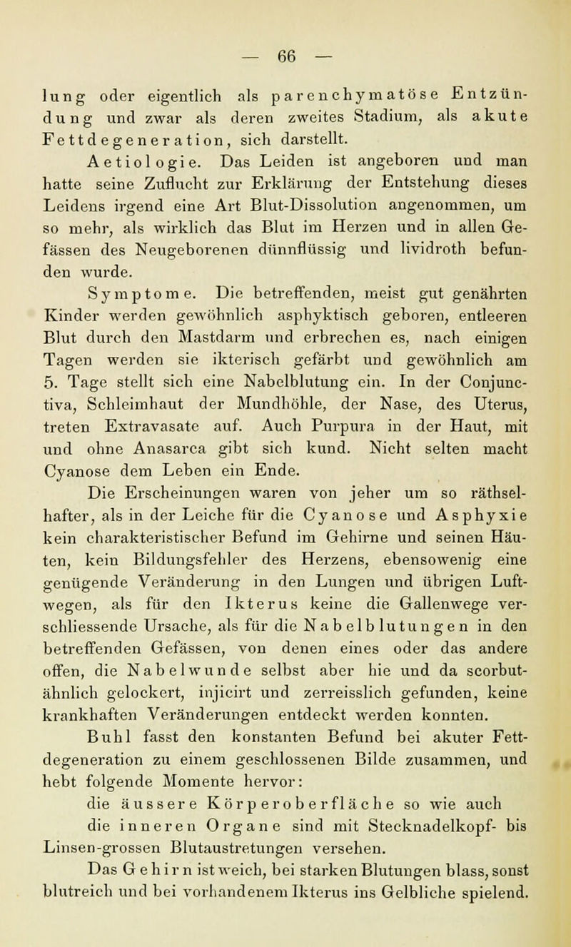 lung oder eigentlich als parenchymatöse Entzün- dung und zwar als deren zweites Stadium, als akute Fettdegeneration, sich darstellt. Aetiologie. Das Leiden ist angeboren und man hatte seine Zuflucht zur Erklärung der Entstehung dieses Leidens irgend eine Art Blut-Dissolution angenommen, um so mehr, als wirklich das Blut im Herzen und in allen Ge- fässen des Neugeborenen dünnflüssig und lividroth befun- den wurde. Symptome. Die betreffenden, meist gut genährten Kinder werden gewöhnlich asphyktisch geboren, entleeren Blut durch den Mastdarm und erbrechen es, nach einigen Tagen werden sie ikterisch gefärbt und gewöhnlich am 5. Tage stellt sich eine Nabelblutung ein. In der Conjunc- tiva, Schleimhaut der Mundhöhle, der Nase, des Uterus, treten Extravasate auf. Auch Purpura in der Haut, mit und ohne Anasarca gibt sich kund. Nicht selten macht Cyanose dem Leben ein Ende. Die Erscheinungen waren von jeher um so rätsel- hafter, als in der Leiche für die Cyanose und Asphyxie kein charakteristischer Befund im Gehirne und seinen Häu- ten, kein Bildungsfehler des Herzens, ebensowenig eine genügende Veränderung in den Lungen und übrigen Luft- wegen, als für den Ikterus keine die Gallenwege ver- schliessende Ursache, als für die Nabelblutungen in den betreffenden Gefässen, von denen eines oder das andere offen, die Nabelwunde selbst aber hie und da scorbut- ähnlich gelockert, injicirt und zerreisslich gefunden, keine krankhaften Veränderungen entdeckt werden konnten. Buhl fasst den konstanten Befund bei akuter Fett- degeneration zu einem geschlossenen Bilde zusammen, und hebt folgende Momente hervor: die äussere Körper ober fläche so wie auch die inneren Organe sind mit Stecknadelkopf- bis Linsen-grossen Blutaustretungen versehen. Das Gehirn ist weich, bei starken Blutungen blass, sonst blutreich und bei vorhandenem Ikterus ins Gelbliche spielend.