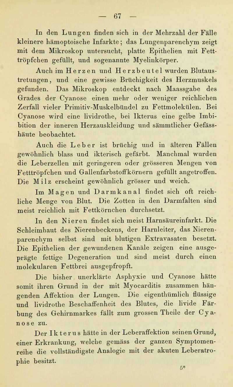 In den Lungen finden sich in der Mehrzahl der Fälle kleinere hämoptoische Infarkte; das Lungenparenchym zeigt mit dem Mikroskop untersucht, platte Epithelien mit Fett- tröpfchen gefüllt, und sogenannte Myelinkörper. Auch im Herzen und Herzbeutel wurden Blutaus- tretungen , und eine gewisse Brüchigkeit des Herzmuskels gefunden. Das Mikroskop entdeckt nach Maassgabe des Grades der Cyanose einen mehr oder weniger reichlichen Zerfall vieler Primitiv-Muskelbündel zu Fettmolekülen. Bei Cyanose wird eine lividrothe, bei Ikterus eine gelbe Imbi- bition der inneren Herzauskleidung und sämmtlicher Gefäss- häute beobachtet. Auch die Leber ist brüchig und in älteren Fällen gewöhnlich blass und ikterisch gefärbt. Manchmal wurden die Leberzellen mit geringeren oder grösseren Mengen von Fetttröpfchen und Gallenfarbstoffkörnern gefüllt angetroffen. Die Milz erscheint gewöhnlich grösser und weich. Im Magen und Darmkanal findet sich oft reich- liche Menge von Blut. Die Zotten in den Darmfalten sind meist reichlich mit Fettkörnchen durchsetzt. In den Nieren findet sich meist Harnsäureinfarkt. Die Schleimhaut des Nierenbeckens, der Harnleiter, das Nieren- parenchym selbst sind mit blutigen Extravasaten besetzt. Die Epithelien der gewundenen Kanäle zeigen eine ausge- prägte fettige Degeneration und sind meist durch einen molekularen Fettbrei ausgepfropft. Die bisher unerklärte Asphyxie und Cyanose hätte somit ihren Grund in der mit Myocarditis zusammen hän- genden Affektion der Lungen. Die eigenthümlich flüssige und lividrothe Beschaffenheit des Blutes, die livide Fär- bung des Gehirnmarkes fällt zum grossen Theile der Cya- nose zu. Der Ikterus hätte in der Leberaffektion seinen Grund, einer Erkrankung, welche gemäss der ganzen Symptomen- reihe die vollständigste Analogie mit der akuten Leberatro- phie besitzt. 5*