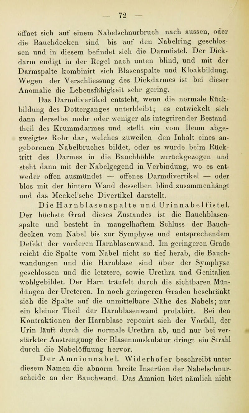 öffnet sich auf einem Nabelschnurbruch nach aussen, oder die Bauchdecken sind bis auf den Nabelring geschlos- sen und in diesem befindet sich die Darmfistel. Der Dick- darm endigt in der Regel nach unten blind, und mit der Darmspalte kombinirt sich Blasenspalte und Kloakbildung. Wegen der Verschliessung des Dickdarmes ist bei dieser Anomalie die Lebensfähigkeit sehr gering. Das Darmdivertikel entsteht, wenn die normale Rück- bildung des Dotterganges unterbleibt; es entwickelt sich dann derselbe mehr oder weniger als integrirender Bestand- teil des Krummdarmes und stellt ein vom Ileum abge- zweigtes Rohr dar, welches zuweilen den Inhalt eines an- geborenen Nabelbruches bildet, oder es wurde beim Rück- tritt des Darmes in die Bauchhöhle zurückgezogen und steht dann mit der Nabelgegend in Verbindung, wo es ent- weder offen ausmündet — offenes Darmdivertikel — oder blos mit der hintern Wand desselben blind zusammenhängt und das Meckersche Divertikel darstellt. Die Harnblasenspalte und Urinnabelfistel. Der höchste Grad dieses Zustandes ist die Bauchblasen- spalte und besteht in mangelhaftem Schluss der Bauch- decken vom Nabel bis zur Symphyse und entsprechendem Defekt der vorderen Harnblasenwand. Im geringeren Grade reicht die Spalte vom Nabel nicht so tief herab, die Bauch- wandungen und die Harnblase sind über der Symphyse geschlossen und die letztere, sowie Urethra und Genitalien wohlgebildet. Der Harn träufelt durch die sichtbaren Mün- dungen der Ureteren. In noch geringeren Graden beschränkt sich die Spalte auf die unmittelbare Nähe des Nabels; nur ein kleiner Theil der Harnblasenwand prolabirt. Bei den Kontraktionen der Harnblase reponirt sich der Vorfall, der Urin läuft durch die normale Urethra ab, und nur bei ver- stärkter Anstrengung der Blasenmuskulatur dringt ein Strahl durch die Nabelöffnung hervor. Der Amnionnabel. Widerhofer beschreibt unter diesem Namen die abnorm breite Insertion der Nabelschnur- scheide an der Bauchwand. Das Amnion hört nämlich nicht