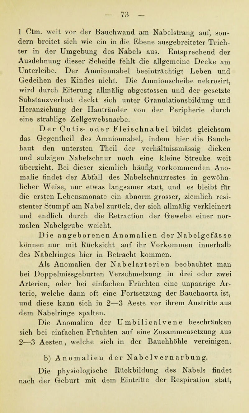 1 Ctm. weit vor der Bauchwand am Nabelstrang auf, son- dern breitet sich wie ein in die Ebene ausgebreiteter Trich- ter in der Umgebung des Nabels aus. Entsprechend der Ausdehnung dieser Scheide fehlt die allgemeine Decke am Unterleibe. Der Amnionnabel beeinträchtigt Leben und Gedeihen des Kindes nicht. Die Amnionscheibe nekrosirt, wird durch Eiterung allmälig abgestossen und der gesetzte Substanzverlust deckt sich unter Granulationsbildung und Heranziehung der Hautränder von der Peripherie durch eine strahlige Zellgewebsnarbe. Der Cutis- oder Fleischnabel bildet gleichsam das Gegentheil des Amnionnabel, indem hier die Bauch- haut den untersten Theil der verhältnissmässig dicken und sulzigen Nabelschnur noch eine kleine Strecke weit überzieht. Bei dieser ziemlich häufig vorkommenden Ano- malie findet der Abfall des Nabelschnurrestes in gewöhn- licher Weise, nur etwas langsamer statt, und es bleibt für die ersten Lebensmonate ein abnorm grosser, ziemlich resi- stenter Stumpf am Nabel zurück, der sich allmälig verkleinert und endlich durch die Retraktion der Gewebe einer nor- malen Nabelgrube weicht. Die angeborenen Anomalien der Nabelgefäs se können nur mit Rücksicht auf ihr Vorkommen innerhalb des Nabelringes hier in Betracht kommen. Als Anomalien der Nabelarterien beobachtet man bei Doppelmissgeburten Verschmelzung in drei oder zwei Arterien, oder bei einfachen Früchten eine unpaarige Ar- terie, welche dann oft eine Fortsetzung der Bauchaorta ist, und diese kann sich in 2—3 Aeste vor ihrem Austritte aus dem Nabelringe spalten. Die Anomalien der U mbilical ve ne beschränken sich bei einfachen Früchten auf eine Zusammensetzung aus 2—3 Aesten, welche sich in der Bauchhöhle vereinigen. b) Anomalien der Nabelvernarbung. Die physiologische Rückbildung des Nabels findet nach der Geburt mit dem Eintritte der Respiration statt,