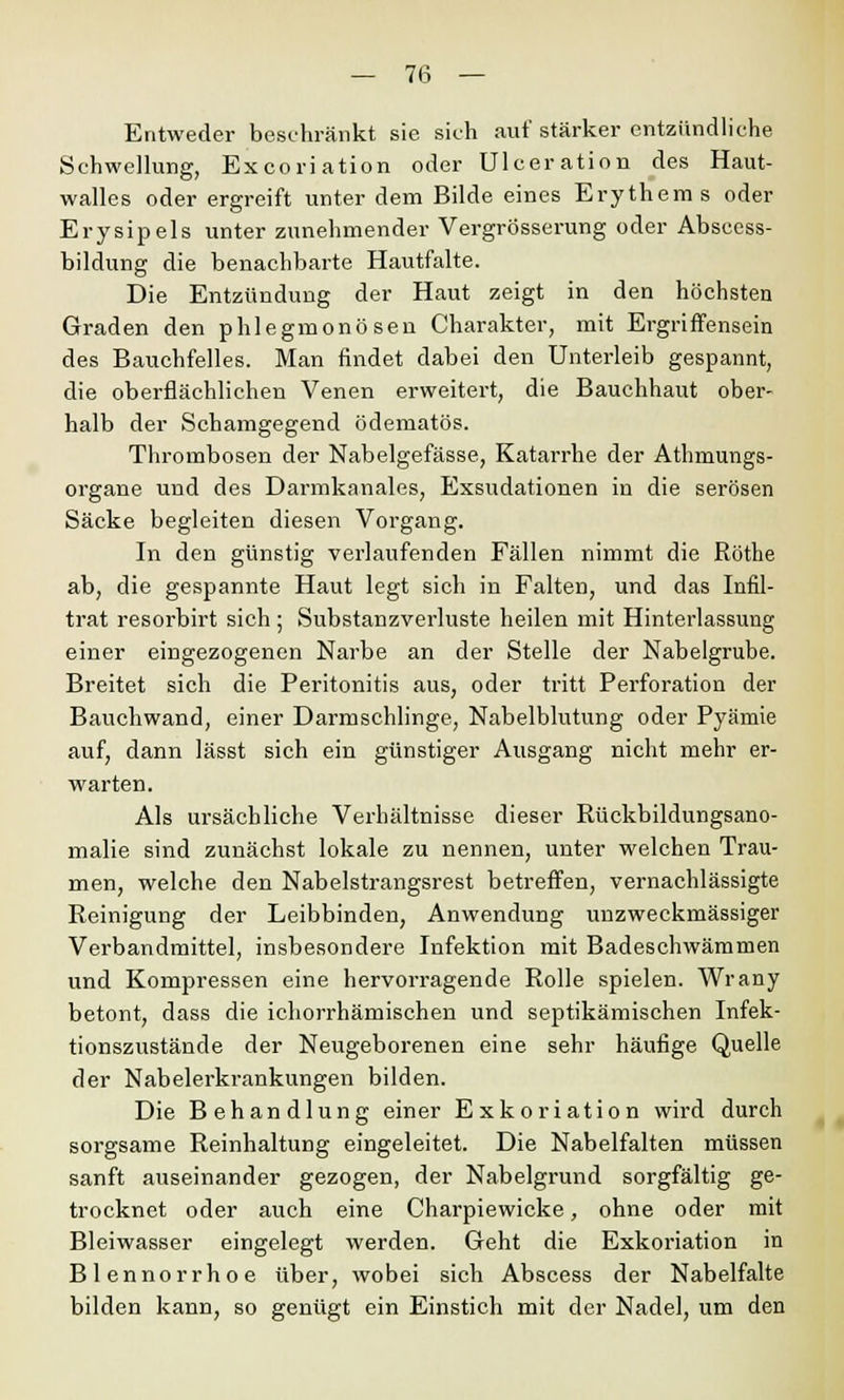 Entweder beschränkt sie sich auf stärker entzündliche Schwellung, Excoriation oder Ulceration des Haut- walles oder ergreift unter dem Bilde eines Erythems oder Erysipels unter zunehmender Vergrösserung oder Abscess- bildung die benachbarte Hautfalte. Die Entzündung der Haut zeigt in den höchsten Graden den phlegmonösen Charakter, mit Ergriffensein des Bauchfelles. Man findet dabei den Unterleib gespannt, die oberflächlichen Venen erweitert, die Bauchhaut ober- halb der Schamgegend ödematös. Thrombosen der Nabelgefässe, Katarrhe der Athmungs- organe und des Darmkanales, Exsudationen in die serösen Säcke begleiten diesen Vorgang. In den günstig verlaufenden Fällen nimmt die Röthe ab, die gespannte Haut legt sich in Falten, und das Infil- trat resorbirt sich; Substanzverluste heilen mit Hinterlassung einer eingezogenen Narbe an der Stelle der Nabelgrube. Breitet sich die Peritonitis aus, oder tritt Perforation der Bauchwand, einer Darmschlinge, Nabelblutung oder Pyämie auf, dann lässt sich ein günstiger Ausgang nicht mehr er- warten. Als ursächliche Verhältnisse dieser Rückbildungsano- malie sind zunächst lokale zu nennen, unter welchen Trau- men, welche den Nabelstrangsrest betreffen, vernachlässigte Reinigung der Leibbinden, Anwendung unzweckmässiger Verbandmittel, insbesondere Infektion mit Badeschwämmen und Kompressen eine hervorragende Rolle spielen. Wrany betont, dass die ichorrhämischen und septikämischen Infek- tionszustände der Neugeborenen eine sehr häufige Quelle der Nabelerkrankungen bilden. Die Behandlung einer Exkoriation wird durch sorgsame Reinhaltung eingeleitet. Die Nabelfalten müssen sanft auseinander gezogen, der Nabelgrund sorgfältig ge- trocknet oder auch eine Charpiewicke, ohne oder mit Bleiwasser eingelegt werden. Geht die Exkoriation in Blennorrhoe über, wobei sich Abscess der Nabelfalte bilden kann, so genügt ein Einstich mit der Nadel, um den