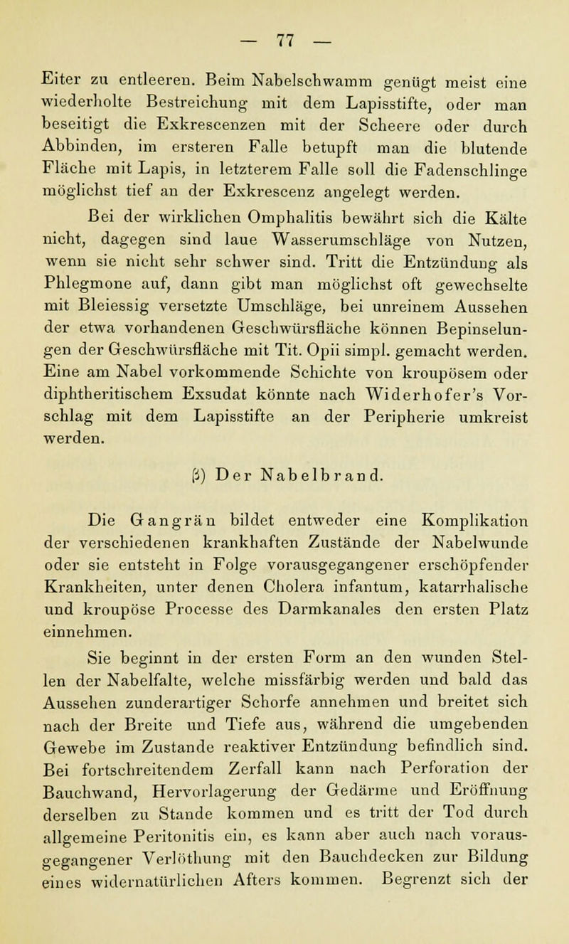 Eiter zu entleeren. Beim Nabelschwamm genügt meist eine wiederholte Bestreichung mit dem Lapisstifte, oder man beseitigt die Exkrescenzen mit der Scheere oder durch Abbinden, im ersteren Falle betupft man die blutende Fläche mit Lapis, in letzterem Falle soll die Fadenschlinge möglichst tief an der Exkrescenz angelegt werden. Bei der wirklichen Omphalitis bewährt sich die Kälte nicht, dagegen sind laue Wasserumschläge von Nutzen, wenn sie nicht sehr schwer sind. Tritt die Entzündung als Phlegmone auf, dann gibt man möglichst oft gewechselte mit Bleiessig versetzte Umschläge, bei unreinem Aussehen der etwa vorhandenen Geschwürsfläche können Bepinselun- gen der Geschwürsfläche mit Tit. Opii simpl. gemacht werden. Eine am Nabel vorkommende Schichte von kroupösem oder diphtheritischem Exsudat könnte nach Widerhofer's Vor- schlag mit dem Lapisstifte an der Peripherie umkreist werden. ß) Der Nabelbrand. Die Gangrän bildet entweder eine Komplikation der verschiedenen krankhaften Zustände der Nabelwunde oder sie entsteht in Folge vorausgegangener erschöpfender Krankheiten, unter denen Cholera infantum, katarrhalische und kroupöse Processe des Darmkanales den ersten Platz einnehmen. Sie beginnt in der ersten Form an den wunden Stel- len der Nabelfalte, welche missfärbig werden und bald das Aussehen zunderartiger Schorfe annehmen und breitet sich nach der Breite und Tiefe aus, während die umgebenden Gewebe im Zustande reaktiver Entzündung befindlich sind. Bei fortschreitendem Zerfall kann nach Perforation der Bauchwand, Hervorlagerung der Gedärme und Eröffnung derselben zu Stande kommen und es tritt der Tod durch allgemeine Peritonitis ein, es kann aber auch nach voraus- gegangener Verlöthung mit den Bauchdecken zur Bildung eines widernatürlichen Afters kommen. Begrenzt sich der