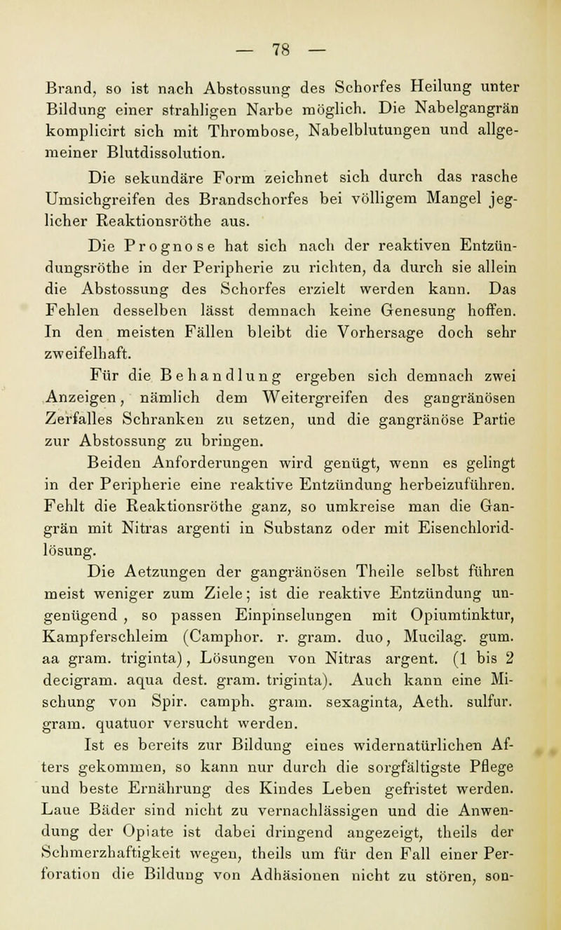 Brand, so ist nach Abstossung des Schorfes Heilung unter Bildung einer strahligen Narbe möglich. Die Nabelgangrän komplicirt sich mit Thrombose, Nabelblutungen und allge- meiner Blutdissolution. Die sekundäre Form zeichnet sich durch das rasche Umsichgreifen des Brandschorfes bei völligem Mangel jeg- licher Reaktionsröthe aus. Die Prognose hat sich nach der reaktiven Entzün- dungsröthe in der Peripherie zu richten, da durch sie allein die Abstossung des Schorfes erzielt werden kann. Das Fehlen desselben lässt demnach keine Genesung hoffen. In den meisten Fällen bleibt die Vorhersage doch sehr zweifelhaft. Für die Behandlung ergeben sich demnach zwei Anzeigen, nämlich dem Weitergreifen des gangränösen Zerfalles Schranken zu setzen, und die gangränöse Partie zur Abstossung zu bringen. Beiden Anforderungen wird genügt, wenn es gelingt in der Peripherie eine reaktive Entzündung herbeizuführen. Fehlt die Reaktionsröthe ganz, so umkreise man die Gan- grän mit Nitras argenti in Substanz oder mit Eisenchlorid- lösung. Die Aetzungen der gangränösen Theile selbst führen meist weniger zum Ziele; ist die reaktive Entzündung un- genügend , so passen Einpinselungen mit Opiumtinktur, Kampferschleim (Camphor. r. gram, duo, Mucilag. gum. aa gram, triginta), Lösungen von Nitras argent. (1 bis 2 decigram. aqua dest. gram, triginta). Auch kann eine Mi- schung von Spir. camph. gram, sexaginta, Aeth. sulfur. gram, quatuor versucht werden. Ist es bereits zur Bildung eines widernatürlichen Af- ters gekommen, so kann nur durch die sorgfältigste Pflege und beste Ernährung des Kindes Leben gefristet werden. Laue Bäder sind nicht zu vernachlässigen und die Anwen- dung der Opiate ist dabei dringend angezeigt, theils der Schmerzhaftigkeit wegen, theils um für den Fall einer Per- foration die Bildung von Adhäsionen nicht zu stören, son-