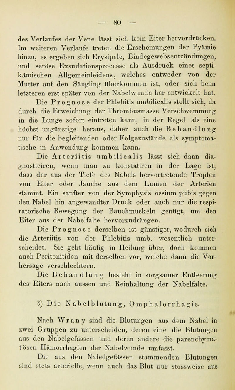 des Verlaufes der Vene lässt sich kein Eiter hervordrücken. Im weiteren Verlaufe treten die Erscheinungen der Pyämie hinzu, es ergeben sich Erysipele, Bindegewebsentzündungen, und seröse Exsudationsprocesse als Ausdruck eines septi- kämischen Allgemeinleidens, welches entweder von der Mutter auf den Säugling überkommen ist, oder sich beim letzteren erst später von der Nabelwunde her entwickelt hat. Die Prognose der Phlebitis umbilicalis stellt sich, da durch die Erweichung der Thrombusmasse Verschwemmung in die Lunge sofort eintreten kann, in der Regel als eine höchst ungünstige heraus, daher auch die Behandlung nur für die begleitenden oder Folgezustände als symptoma- tische in Anwendung kommen kann. Die Arteriitis umbilicalis lässt sich dann dia- gnosticiren, wenn man zu konstatiren in der Lage ist, dass der aus der Tiefe des Nabels hervortretende Tropfen von Eiter oder Jauche aus dem Lumen der Arterien stammt. Ein sanfter von der Symphysis ossium pubis gegen den Nabel hin angewandter Druck oder auch nur die respi- ratorische Bewegung der Bauchmuskeln genügt, um den Eiter aus der Nabelfalte hervorzudrängen. Die Prognose derselben ist günstiger, wodurch sich die Arteiüitis von der Phlebitis umb. wesentlich unter- scheidet. Sie geht häufig in Heilung über, doch kommen auch Peritonitiden mit derselben vor, welche dann die Vor- hersage verschlechtern. Die Behandlung besteht in sorgsamer Entleerung des Eiters nach aussen und Reinhaltung der Nabelfalte. o) Die Nabelblutung, 0 mphalorrhagie. Nach Wrany sind die Blutungen aus dem Nabel in zwei Gruppen zu unterscheiden, deren eine die Blutungen aus den Nabelgefässen und deren andere die parenchyma- tösen Hämorrhagien der Nabelwunde umfasst. Die aus den Nabelgefässen stammenden Blutungen sind stets arterielle, wenn auch das Blut nur stossweise aus