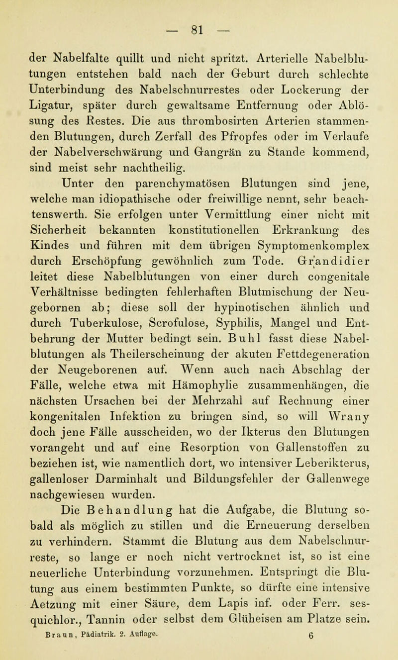 der Nabelfalte quillt und nicht spritzt. Arterielle Nabelblu- tungen entstehen bald nach der Geburt durch schlechte Unterbindung des Nabelschnurrestes oder Lockerung der Ligatur, später durch gewaltsame Entfernung oder Ablö- sung des Restes. Die aus thrombosirten Arterien stammen- den Blutungen, durch Zerfall des Pfropfes oder im Verlaufe der Nabelverschwärung und Gangrän zu Stande kommend, sind meist sehr nachtheilig. Unter den parenchymatösen Blutungen sind jene, welche man idiopathische oder freiwillige nennt, sehr beach- tenswerth. Sie erfolgen unter Vermittlung einer nicht mit Sicherheit bekannten konstitutionellen Erkrankung des Kindes und führen mit dem übrigen Symptomenkomplex durch Erschöpfung gewöhnlich zum Tode. Grandidier leitet diese Nabelblutungen von einer durch congenitale Verhältnisse bedingten fehlerhaften Blutmischung der Neu- gebornen ab; diese soll der hypinotischen ähnlich und durch Tuberkulose, Scrofulose, Syphilis, Mangel und Ent- behrung der Mutter bedingt sein. Buhl fasst diese Nabel- blutungen als Theilerscheinung der akuten Fettdegeneration der Neugeborenen auf. Wenn auch nach Abschlag der Fälle, welche etwa mit Hämophylie zusammenhängen, die nächsten Ursachen bei der Mehrzahl auf Rechnung einer kongenitalen Infektion zu bringen sind, so will Wrany doch jene Fälle ausscheiden, wo der Ikterus den Blutungen vorangeht und auf eine Resorption von Gallenstoffen zu beziehen ist, wie namentlich dort, wo intensiver Leberikterus, gallenloser Darminhalt und Bildungsfehler der Gallenwege nachgewiesen wurden. Die Behandlung hat die Aufgabe, die Blutung so- bald als möglich zu stillen und die Erneuerung derselben zu verhindern. Stammt die Blutung aus dem Nabelsclmur- reste, so lange er noch nicht vertrocknet ist, so ist eine neuerliche Unterbindung vorzunehmen. Entspringt die Blu- tung aus einem bestimmten Punkte, so dürfte eine intensive Aetzung mit einer Säure, dem Lapis inf. oder Ferr. ses- quichlor., Tannin oder selbst dem Glüheisen am Platze sein. Braun, Pädiatrik. 2. Auflage. g