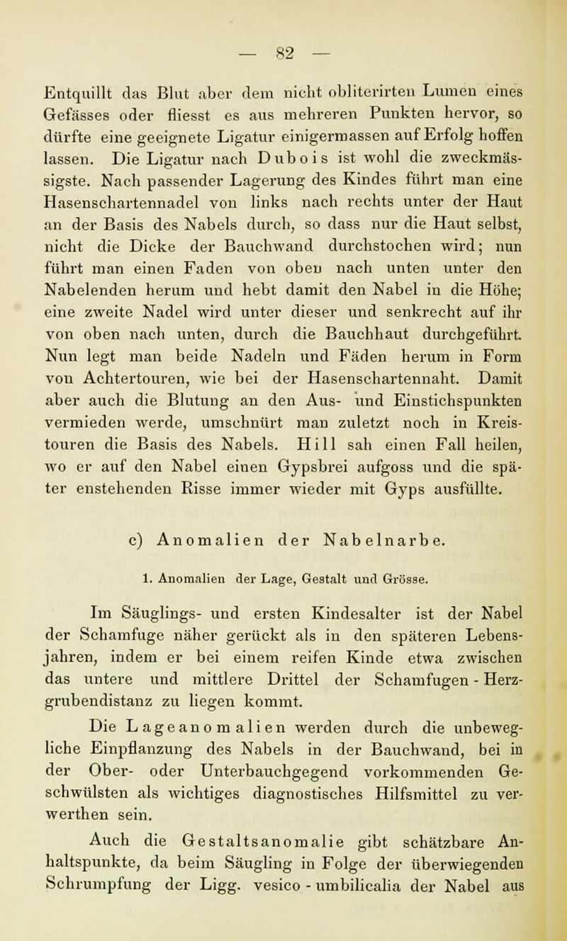 Entquillt das Blut aber dem nicht obliterirten Lumen eines Gefässes oder fliesst es aus mehreren Punkten hervor, so dürfte eine geeignete Ligatur einigermassen auf Erfolg hoffen lassen. Die Ligatur nach Dubois ist wohl die zweckmäs- sigste. Nach passender Lagerung des Kindes führt man eine Hasenschartennadel von links nach rechts unter der Haut an der Basis des Nabels durch, so dass nur die Haut selbst, nicht die Dicke der Bauchwand durchstochen wird; nun führt man einen Faden von oben nach unten unter den Nabelenden herum und hebt damit den Nabel in die Höhe; eine zweite Nadel wird unter dieser und senkrecht auf ihr von oben nach unten, durch die Bauchhaut durchgeführt Nun legt man beide Nadeln und Fäden herum in Form von Achtertouren, wie bei der Hasenschartennaht. Damit aber auch die Blutung an den Aus- und Einstichspunkten vermieden werde, umschnürt man zuletzt noch in Kreis- touren die Basis des Nabels. Hill sah einen Fall heilen, wo er auf den Nabel einen Gypsbrei aufgoss und die spä- ter enstehenden Risse immer wieder mit Gyps ausfüllte. c) Anomalien der Nabelnarbe. 1. Anomalien der Lage, Gestalt und Grösse. Im Säuglings- und ersten Kindesalter ist der Nabel der Schamfuge näher gerückt als in den späteren Lebens- jahren, indem er bei einem reifen Kinde etwa zwischen das untere und mittlere Drittel der Schamfugen - Herz- grubendistanz zu liegen kommt. Die Lageanomalien werden durch die unbeweg- liche Einpflanzung des Nabels in der Bauchwand, bei in der Ober- oder Unterbauchgegend vorkommenden Ge- schwülsten als wichtiges diagnostisches Hilfsmittel zu ver- werthen sein. Auch die Gestaltsanomalie gibt schätzbare An- haltspunkte, da beim Säugling in Folge der überwiegenden Schrumpfung der Ligg. vesico - umbilicalia der Nabel aus