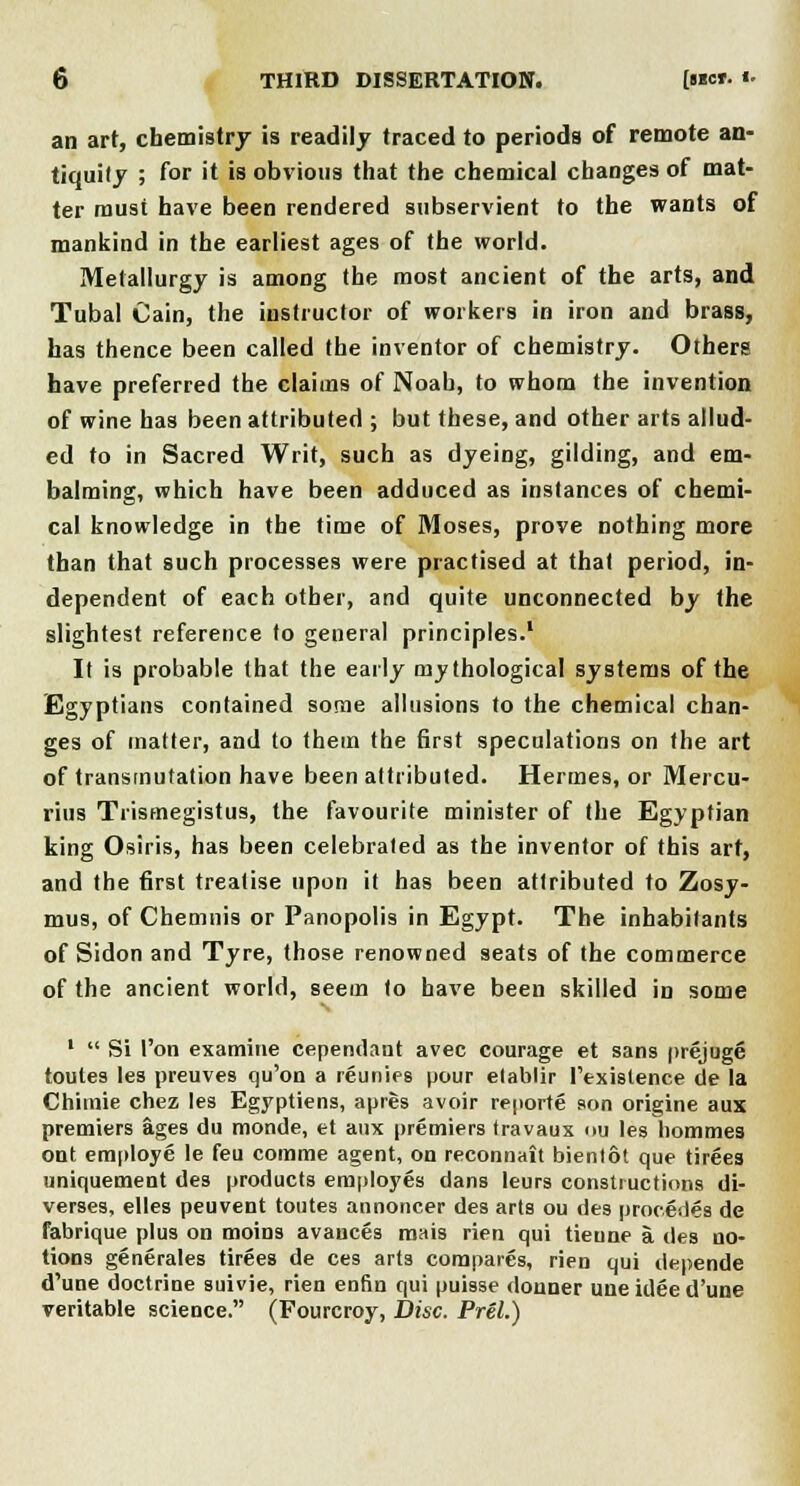 an art, chemistry is readily traced to periods of remote an- tiquity ; for it is obvious that the chemical changes of mat- ter must have been rendered subservient to the wants of mankind in the earliest ages of the world. Metallurgy is among the most ancient of the arts, and Tubal Cain, the instructor of workers in iron and brass, has thence been called the inventor of chemistry. Others have preferred the claims of Noah, to whom the invention of wine has been attributed ; but these, and other arts allud- ed to in Sacred Writ, such as dyeing, gilding, and em- balming, which have been adduced as instances of chemi- cal knowledge in the time of Moses, prove nothing more than that such processes were practised at that period, in- dependent of each other, and quite unconnected by the slightest reference to general principles.1 It is probable that the early mythological systems of the Egyptians contained some allusions to the chemical chan- ges of matter, and to them the first speculations on the art of transmutation have been attributed. Hermes, or Mercu- rius Trismegistus, the favourite minister of the Egyptian king Osiris, has been celebrated as the inventor of this art, and the first treatise upon it has been attributed to Zosy- mus, of Chemnis or Panopolis in Egypt. The inhabitants of Sidon and Tyre, those renowned seats of the commerce of the ancient world, seem to have been skilled in some '  Si Ton examine cependant avec courage et sans prejuge toutes les preuves qu'on a reunies pour etablir ('existence de la Chimie chez les Egyptiens, apres avoir reporte son origine aux premiers ages du monde, et aux premiers travaux ou les liommes ont employe le feu comme agent, on reconnait bientot que tirees uniquement des products employes dans leurs constructions di- verses, elles peuvent toutes annoncer des arts ou des precedes de fabrique plus on moins avances ranis rien qui tieune a des no- tions generates tirees de ces arts compares, rien qui depende d'une doctrine suivie, rien enfin qui puisse donner uneideed'une veritable science. (Fourcroy, Disc. Prel.)