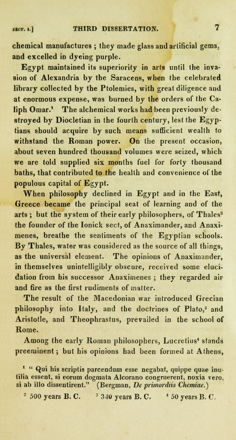 chemical manufactures ; they made glass and artificial gems, and excelled in dyeing purple. Egypt maintained its superiority in ails until the inva- sion of Alexandria by the Saracens, when the celebraled library collected by the Ptolemies, with great diligence and at enormous expense, was burned by the orders of the Ca- liph Omar.' The alchemical works had been previously de- stroyed by Diocletian in the fourth century, lest the Egyp- tians should acquire by such means sufficient weallh to withstand the Roman power. On the present occasion, about seven hundred thousand volumes were seized, which we are told supplied six months fuel for forty thousand baths, that contributed to the health and convenience of the populous capital of Egypt. When philosophy declined in Egypt and in the East, Greece became the principal seat of learning and of the arts ; but the system of their early philosophers, of Thales2 the founder of the Ionick sect, of Anaximander, and Anaxi- menes, breathe the sentiments of the Egyptian schools. By Thales, water was considered as the source of all things, as the universal element. The opinions of Anaximander, in themselves unintelligibly obscure, received some eluci- dation from bis successor Anaximenes ; they regarded air and fire as the first rudiments of matter. The result of the Macedonian war introduced Grecian philosophy into Italy, and the doctrines of Plato,3 and Aristotle, and Theophrastus, prevailed in the school of Rome. Among the early Roman philosophers, Lucretius4 stands preeminent; but his opinions had been formed at Athens, 1  Qui his scriptis parcendum esse negabat, quippe quae inu- tilia essent, si eorum dogmata Alcorano congruerent, noxia vero. si ab illo dissentirent. (Bergman, Be primordiis Chemiae.) > 500 years B. C. 3 340 years B. C. 4 50 years B. C.