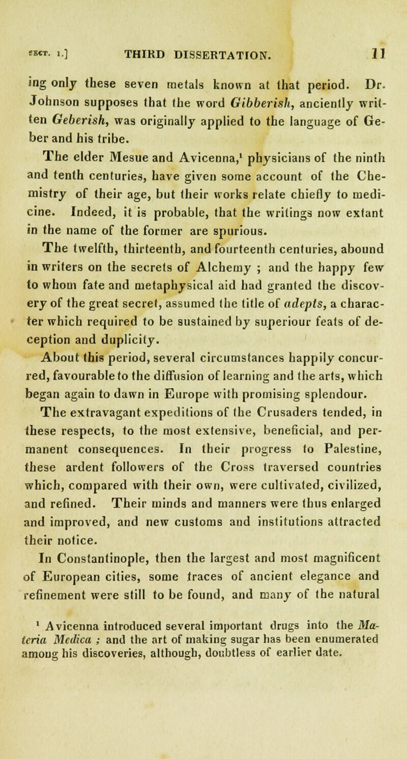 ing only these seven metals known at that period. Dr. Johnson supposes that the word Gibberish, anciently writ- ten Geberish, was originally applied to the language of Ge- ber and his tribe. The elder Mesue and Avicenna,' physicians of the ninth and tenth centuries, have given some account of the Che- mistry of their age, but their works relate chiefly to medi- cine. Indeed, it is probable, that the writings now extant in the name of the former are spurious. The twelfth, thirteenth, and fourteenth centuries, abound in writers on the secrets of Alchemy ; and the happy few to whom fate and metaphysical aid had granted the discov- ery of the great secret, assumed the title of adepts, a charac- ter which required to be sustained by superiour feats of de- ception and duplicity. About this period, several circumstances happily concur- red, favourable to the diffusion of learning and the arts, which began again to dawn in Europe with promising splendour. The extravagant expeditions of the Crusaders tended, in these respects, to the most extensive, beneficial, and per- manent consequences. In their progress to Palestine, these ardent followers of the Cross traversed countries which, compared with their own, were cultivated, civilized, and refined. Their minds and manners were thus enlarged and improved, and new customs and institutions attracted their notice. In Constantinople, then the largest and most magnificent of European cities, some traces of ancient elegance and refinement were still to be found, and many of the natural 1 Avicenna introduced several important drugs into the Ma- teria Medica ; and the art of making sugar has been enumerated among his discoveries, although, doubtless of earlier date.