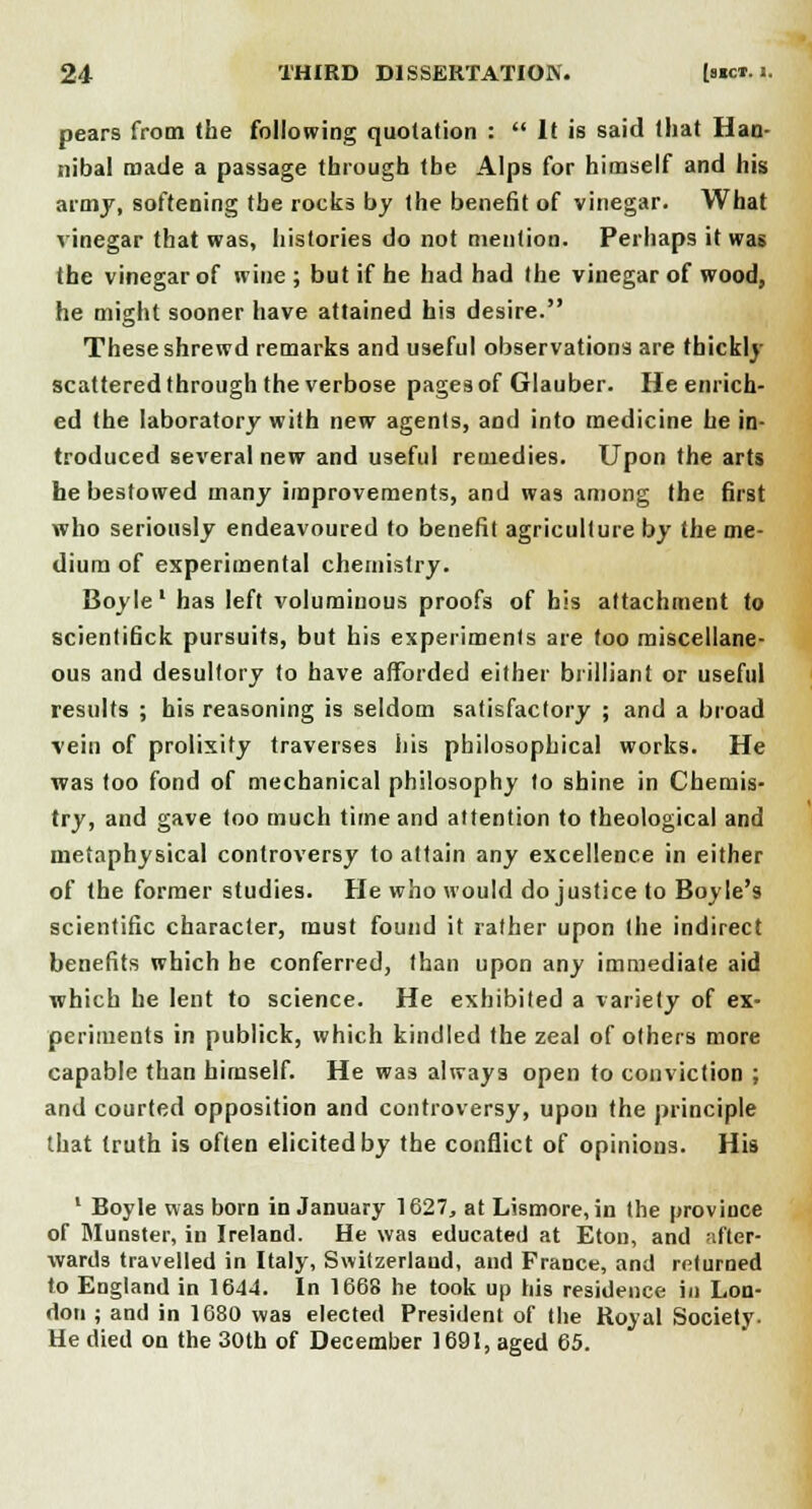 pears from (he following quotation :  It is said that Han- nibal made a passage through the Alps for himself and his army, softening the rocks by the benefit of vinegar. What vinegar that was, histories do not mention. Perhaps it was the vinegar of wine ; but if he had had the vinegar of wood, he might sooner have attained his desire. These shrewd remarks and useful observations are thickly scattered through the verbose pages of Glauber. He enrich- ed the laboratory with new agents, and into medicine he in- troduced several new and useful remedies. Upon the arts he bestowed many improvements, and was among the first who seriously endeavoured to benefit agriculture by the me- dium of experimental chemistry. Boyle1 has left voluminous proofs of his attachment to scientifick pursuits, but his experiments are too miscellane- ous and desultory to have afforded either brilliant or useful results ; his reasoning is seldom satisfactory ; and a broad vein of prolixity traverses his philosophical works. He was too fond of mechanical philosophy to shine in Chemis- try, and gave too much time and attention to theological and metaphysical controversy to attain any excellence in either of the former studies. He who would do justice to Boyle's scientific character, must found it rather upon the indirect benefits which be conferred, than upon any immediate aid which he lent to science. He exhibited a variety of ex- periments in publick, which kindled the zeal of others more capable than himself. He was always open to conviction ; and courted opposition and controversy, upon the principle that truth is often elicited by the conflict of opinions. His 1 Boyle was born in January 1627, at Lismore, in the province of Munster, in Ireland. He was educated at Eton, and -.I'ter- wards travelled in Italy, Switzerland, and France, and returned to England in 1644. In 1668 he took up his residence in Lon- don ; and in 1680 was elected President of the Royal Society. He died on the 30th of December 1691, aged 65.