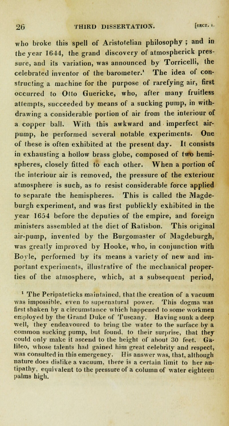 who broke this spell of Aristotelian philosophy ; and in the year 1644, the grand discovery of atmospherick pres- sure, and its variation, was announced by Torricelli, the celebrated inventor of the barometer.' The idea of con- structing a machine for the purpose of rarefying air, first occurred to Otto Guericke, who, after many fruitless attempts, succeeded by means of a sucking pump, in with- drawing a considerable portion of air from the interiour of a copper ball. With this awkward and imperfect air- pump, he performed several notable experiments. One of these is often exhibited at the present day. It consists in exhausting a hollow brass globe, composed of twio hemi- spheres, closely fitted to each other. When a portion of the interiour air is removed, the pressure of the exteriour atmosphere is such, as to resist considerable force applied to separate the hemispheres. This is called the Magde- burgh experiment, and was first publickly exhibited in the year 1654 before the deputies of the empire, and foreign ministers assembled at the diet of Ratisbon. This original air-pump, invented by the Burgomaster of Magdeburgh, was greatly improved by Hooke, who, in conjunction with Boyle, performed by its means a variety of new and im- portant experiments, illustrative of the mechanical proper- ties of the atmosphere, which, at a subsequent period, 1 The Peripateticks maintained, that the creation of a vacuum was impossible, even to supernatural power. This dogma was first shaken by a circumstance which happened to some workmen employed by the Grand Duke of Tuscany. Having sunk a deep well, they endeavoured to bring the water to the surface by a common sucking pump, but fouud, to their surprise, that they could only make it ascend to the height of about 30 feet. Ga- lileo, whose talents had gained him great celebrity and respect, was consulted in this emergency. His answer was, that, although nature does dislike a vacuum, there is a certain limit to her an- tipathy, equivalent to the pressure of a column of water eighteen palms high.