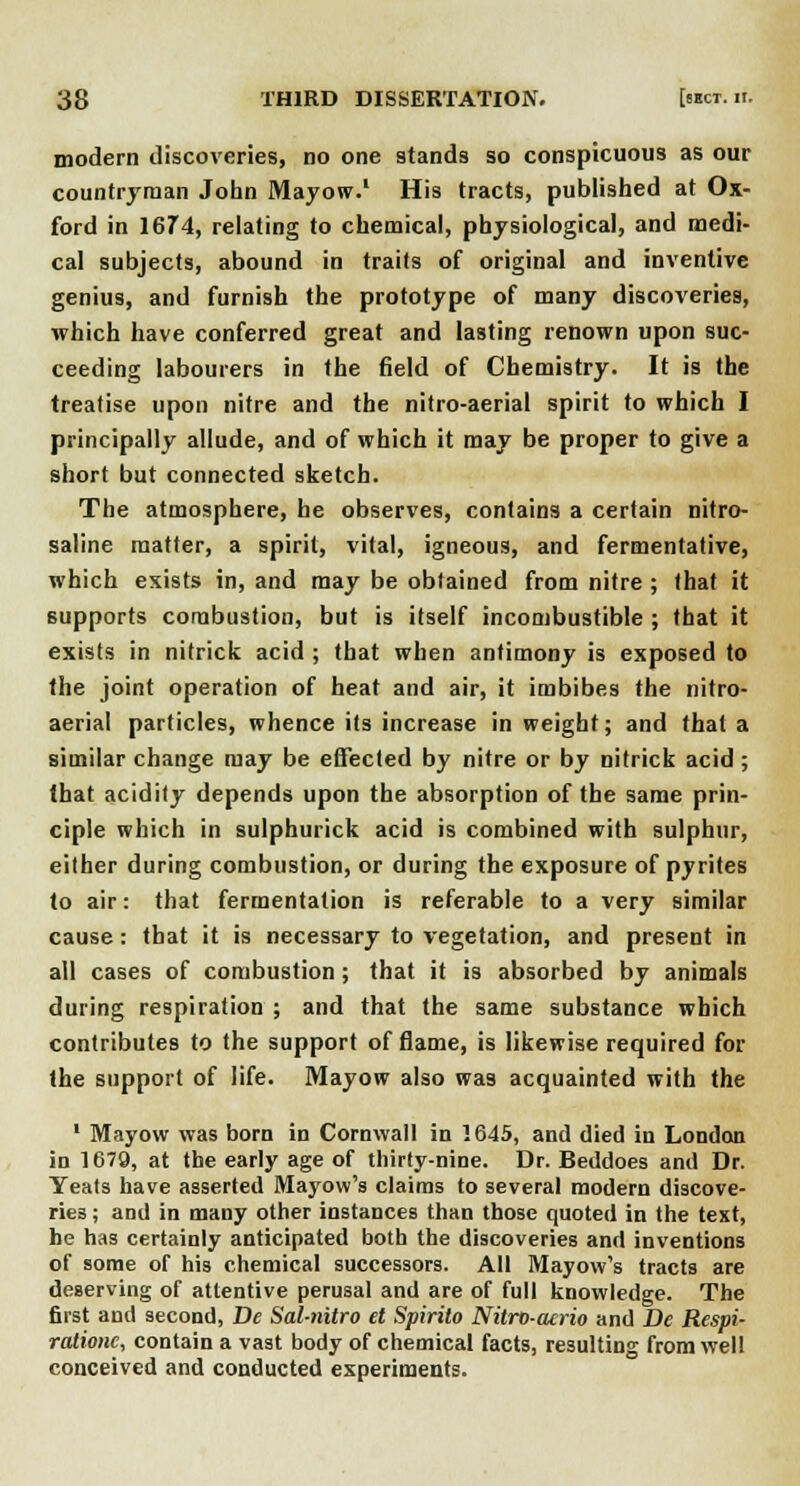 modern discoveries, no one stands so conspicuous as our countryman John Mayow.1 His tracts, published at Ox- ford in 1674, relating to chemical, physiological, and medi- cal subjects, abound in traits of original and inventive genius, and furnish the prototype of many discoveries, which have conferred great and lasting renown upon suc- ceeding labourers in the field of Chemistry. It is the treatise upon nitre and the nitro-aerial spirit to which I principally allude, and of which it may be proper to give a short but connected sketch. The atmosphere, he observes, contains a certain nitro- saline matter, a spirit, vital, igneous, and fermentative, which exists in, and may be obtained from nitre ; (hat it supports combustion, but is itself incombustible ; that it exists in nitrick acid ; that when antimony is exposed to the joint operation of heat and air, it imbibes the nitro- aerial particles, whence its increase in weight; and that a similar change may be effected by nitre or by nitrick acid; that acidity depends upon the absorption of the same prin- ciple which in sulphurick acid is combined with sulphur, either during combustion, or during the exposure of pyrites to air: that fermentation is referable to a very similar cause: that it is necessary to vegetation, and present in all cases of combustion; that it is absorbed by animals during respiration ; and that the same substance which contributes to the support of flame, is likewise required for the support of life. Mayow also was acquainted with the 1 Mayow was born in Cornwall in 1645, and died in London in 1679, at the early age of thirty-nine. Dr. Beddoes and Dr. Yeats have asserted Mayow's claims to several modern discove- ries ; and in many other instances than those quoted in the text, he has certainly anticipated both the discoveries and inventions of some of his chemical successors. All Mayow's tracts are deserving of attentive perusal and are of full knowledge. The first and second, De Sal-nitro et Spirito Nitro-acrio and De Respi- rationc, contain a vast body of chemical facts, resulting from well conceived and conducted experiments.