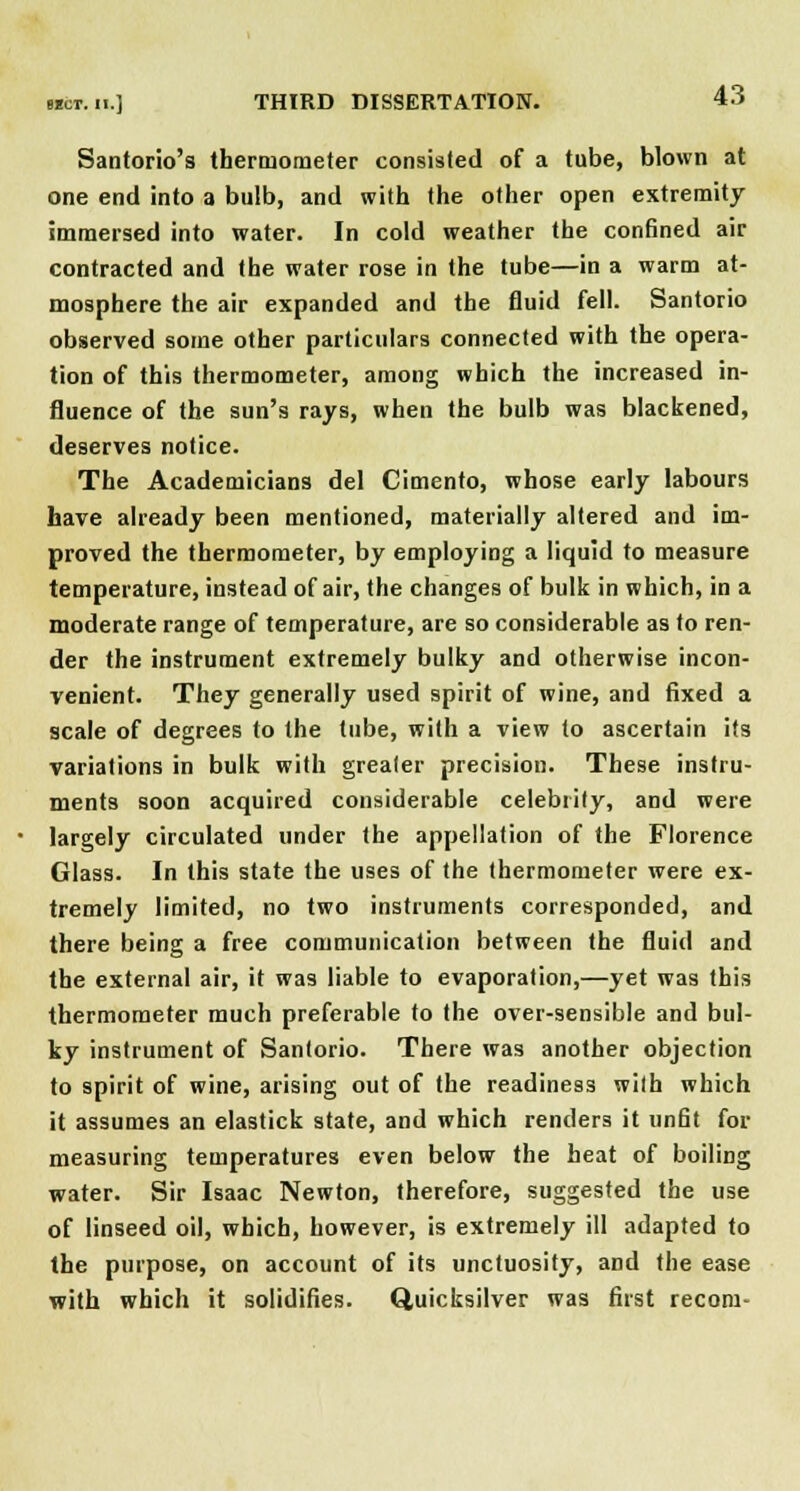 Santorio's thermometer consisted of a tube, blown at one end into a bulb, and with the other open extremity immersed into water. In cold weather the confined air contracted and the water rose in the tube—in a warm at- mosphere the air expanded and the fluid fell. Santorio observed some other particulars connected with the opera- tion of this thermometer, among which the increased in- fluence of the sun's rays, when the bulb was blackened, deserves notice. The Academicians del Cimento, whose early labours have already been mentioned, materially altered and im- proved the thermometer, by employing a liquid to measure temperature, instead of air, the changes of bulk in which, in a moderate range of temperature, are so considerable as to ren- der the instrument extremely bulky and otherwise incon- venient. They generally used spirit of wine, and fixed a scale of degrees to the tube, with a view to ascertain its variations in bulk with greater precision. These instru- ments soon acquired considerable celebrity, and were largely circulated under the appellation of the Florence Glass. In this state the uses of the thermometer were ex- tremely limited, no two instruments corresponded, and there being a free communication between the fluid and the external air, it was liable to evaporation,—yet was this thermometer much preferable to the over-sensible and bul- ky instrument of Santorio. There was another objection to spirit of wine, arising out of the readiness with which it assumes an elastick state, and which renders it unfit for measuring temperatures even below the heat of boiling water. Sir Isaac Newton, therefore, suggested the use of linseed oil, which, however, is extremely ill adapted to the purpose, on account of its unctuosity, and the ease with which it solidifies. Quicksilver was first recora-