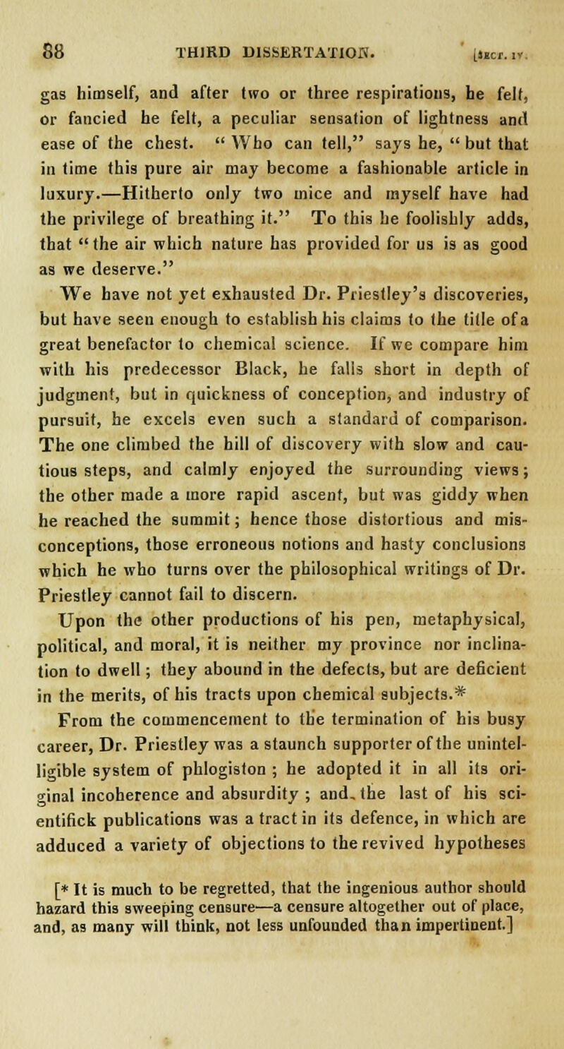 gas himself, and after two or three respirations, he felt, or fancied he felt, a peculiar sensation of lightness and ease of the chest.  Who can tell, says he,  but that in time this pure air may become a fashionable article in luxury.—Hitherto only two mice and myself have had the privilege of breathing it. To this he foolishly adds, that the air which nature has provided for us is as good as we deserve. We have not yet exhausted Dr. Priestley's discoveries, but have seen enough to establish his claims to the title of a great benefactor to chemical science. If we compare him with his predecessor Black, he falls short in depth of judgment, but in quickness of conception, and industry of pursuit, he excels even such a standard of comparison. The one climbed the hill of discovery with slow and cau- tious steps, and calmly enjoyed the surrounding views; the other made a more rapid ascent, but was giddy when he reached the summit; hence those distortious and mis- conceptions, those erroneous notions and hasty conclusions which he who turns over the philosophical writings of Dr. Priestley cannot fail to discern. Upon the other productions of his pen, metaphysical, political, and moral, it is neither my province nor inclina- tion to dwell; they abound in the defects, but are deficient in the merits, of his tracts upon chemical subjects.* From the commencement to the termination of his busy career, Dr. Priestley was a staunch supporter of the unintel- ligible system of phlogiston ; he adopted it in all its ori- ginal incoherence and absurdity ; and, the last of his sci- entifick publications was a tract in its defence, in which are adduced a variety of objections to the revived hypotheses [* It is much to be regretted, that the ingenious author should hazard this sweeping censure—a censure altogether out of place, and, as many will think, not less unfounded than impertinent.]