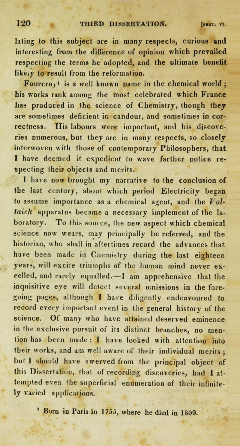 laling to (his subject are in many respects, curious and interesting from the difference of opinion which prevailed respecting the terms he adopted, and the ultimate benefit Iike.y to result from the reformation. Fourcroyi is a well known name in the chemical world ; his works rank among the most celebrated which France has produced in the science of Chemistry, though they are sometimes deficient in candour, and sometimes in cor- rectness. His labours were important, and his discove- ries numerous, but they are in many respects, so closely interwoven with those of contemporary Philosophers, that I have deemed it expedient to wave farther notice re- specting their objects and merits. I have now brought my narrative to the conclusion of the last century, about which period Electricity began to assume importance as a chemical agent, and the Vol- taick apparatus became a necessary implement of the la- boratory. To this source, the new aspect which chemical science now wears, may principally be referred, and the historian, who shall in aftertimes record the advances that have been made in Chemistry during the last eighteen years, will excite triumphs of the human mind never ex- celled, and rarely equalled.—I am apprehensive that the inquisitive eye will delect several omissions in the fore- going pages, although I have diligently endeavoured to record every important event in the general history of the science. Of many who have attained deserved eminence in the exclusive pursuit of its distinct branches, no men- tion has been made : I have looked with attention into their works, and am well aware of their individual merits ; but I should have swerved from the principal object of this Dissertation, that of recording discoveries, had I at- tempted even the superficial enumeration of their infinite- ly varied applications. 1 Born in Paris in 1755, where he died in 1809.