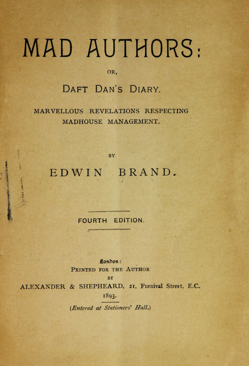 MAD AUTHORS: OR, Daft Dan's Diary. MARVELLOUS REVELATIONS RESPECTING MADHOUSE MANAGEMENT. EDWI N BRAND. FOURTH EDITION. £cmi>on : Printed for the Author bv ALEXANDER & SHEPHEARD, 21, Furnival Street, E.C. 1893- (Entered at Stationers' Hall.)