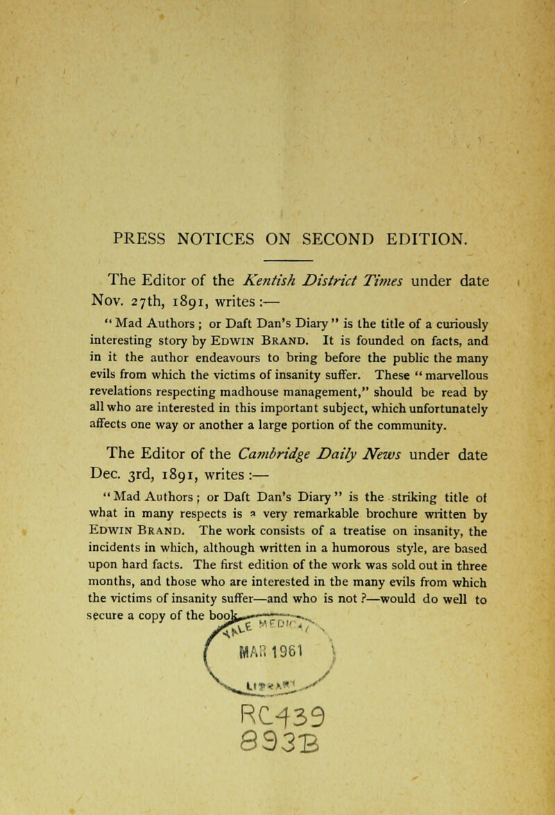 PRESS NOTICES ON SECOND EDITION. The Editor of the Kentish District Times under date Nov. 27th, 1891, writes:—  Mad Authors ; or Daft Dan's Diary  is the title of a curiously interesting story by Edwin Brand. It is founded on facts, and in it the author endeavours to bring before the public the many evils from which the victims of insanity suffer. These  marvellous revelations respecting madhouse management, should be read by all who are interested in this important subject, which unfortunately affects one way or another a large portion of the community. The Editor of the Cambridge Daily News under date Dec. 3rd, 1891, writes:— Mad Authors; or Daft Dan's Diary is the striking title of what in many respects is a very remarkable brochure written by Edwin Brand. The work consists of a treatise on insanity, the incidents in which, although written in a humorous style, are based upon hard facts. The first edition of the work was sold out in three months, and those who are interested in the many evils from which the victims of insanity suffer—and who is not ?—would do well to secure a copy of the I RC^39 893B