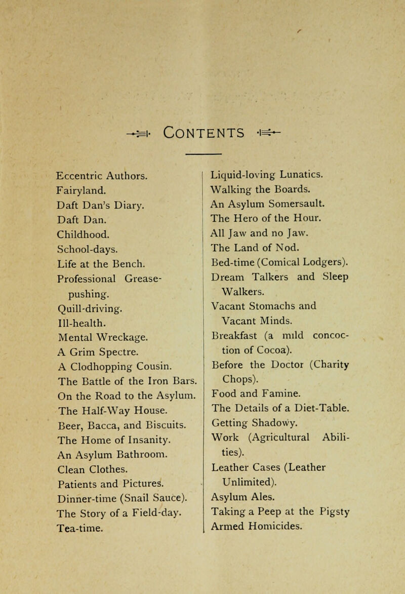 •** Contents -i^* Eccentric Authors. Fairyland. Daft Dan's Diary. Daft Dan. Childhood. School-days. Life at the Bench. Professional Grease- pushing. Quill-driving. Ill-health. Mental Wreckage. A Grim Spectre. A Clodhopping Cousin. The Battle of the Iron Bars. On the Road to the Asylum. The Half-Way House. Beer, Bacca, and Biscuits. The Home of Insanity. An Asylum Bathroom. Clean Clothes. Patients and Pictures. Dinner-time (Snail Sauce). The Story of a Field-day. Tea-time. Liquid-loving Lunatics. Walking the Boards. An Asylum Somersault. The Hero of the Hour. All Jaw and no Jaw. The Land of Nod. Bed-time (Comical Lodgers). Dream Talkers and Sleep Walkers. Vacant Stomachs and Vacant Minds. Breakfast (a mild concoc- tion of Cocoa). Before the Doctor (Charity Chops). Food and Famine. The Details of a Diet-Table. Getting Shadowy. Work (Agricultural Abili- ties). Leather Cases (Leather Unlimited). Asylum Ales. Taking a Peep at the Pigsty Armed Homicides.