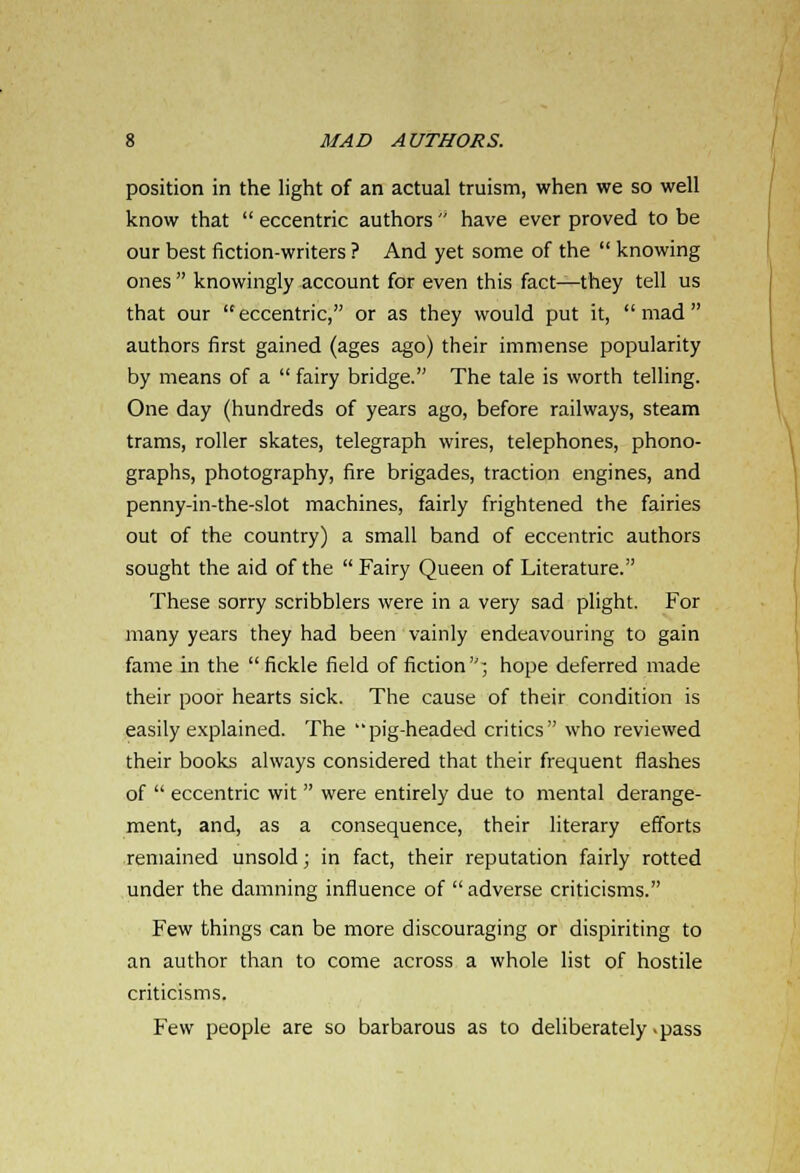 position in the light of an actual truism, when we so well know that  eccentric authors  have ever proved to be our best fiction-writers ? And yet some of the  knowing ones  knowingly account for even this fact—they tell us that our eccentric, or as they would put it, mad authors first gained (ages ago) their immense popularity by means of a  fairy bridge. The tale is worth telling. One day (hundreds of years ago, before railways, steam trams, roller skates, telegraph wires, telephones, phono- graphs, photography, fire brigades, traction engines, and penny-in-the-slot machines, fairly frightened the fairies out of the country) a small band of eccentric authors sought the aid of the  Fairy Queen of Literature. These sorry scribblers were in a very sad plight. For many years they had been vainly endeavouring to gain fame in the  fickle field of fiction ; hope deferred made their poor hearts sick. The cause of their condition is easily explained. The pig-headed critics who reviewed their books always considered that their frequent flashes of  eccentric wit  were entirely due to mental derange- ment, and, as a consequence, their literary efforts remained unsold; in fact, their reputation fairly rotted under the damning influence of  adverse criticisms. Few things can be more discouraging or dispiriting to an author than to come across a whole list of hostile criticisms. Few people are so barbarous as to deliberately .pass