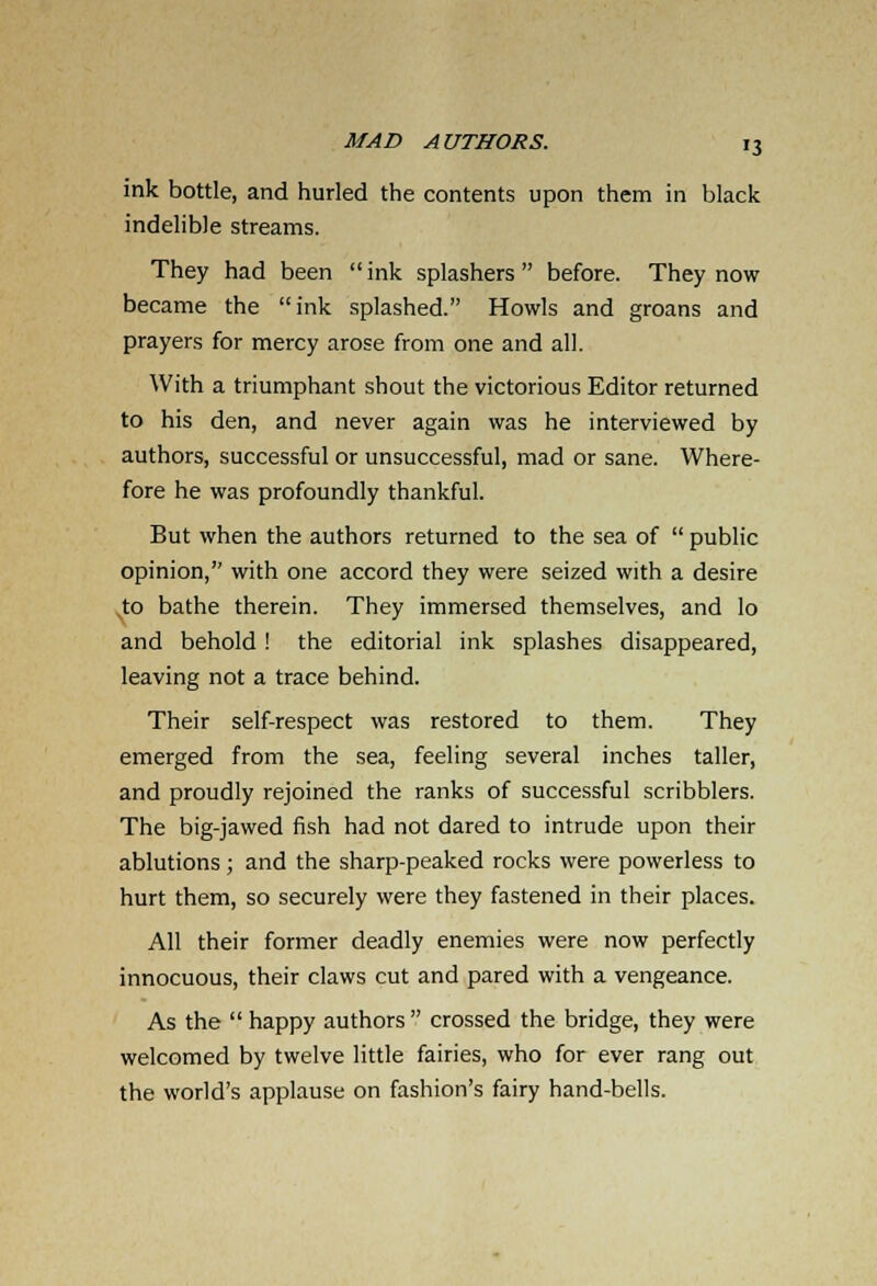 ink bottle, and hurled the contents upon them in black indelible streams. They had been  ink splashers  before. They now became the ink splashed. Howls and groans and prayers for mercy arose from one and all. With a triumphant shout the victorious Editor returned to his den, and never again was he interviewed by authors, successful or unsuccessful, mad or sane. Where- fore he was profoundly thankful. But when the authors returned to the sea of  public opinion, with one accord they were seized with a desire to bathe therein. They immersed themselves, and lo and behold ! the editorial ink splashes disappeared, leaving not a trace behind. Their self-respect was restored to them. They emerged from the sea, feeling several inches taller, and proudly rejoined the ranks of successful scribblers. The big-jawed fish had not dared to intrude upon their ablutions; and the sharp-peaked rocks were powerless to hurt them, so securely were they fastened in their places. All their former deadly enemies were now perfectly innocuous, their claws cut and pared with a vengeance. As the  happy authors  crossed the bridge, they were welcomed by twelve little fairies, who for ever rang out the world's applause on fashion's fairy hand-bells.